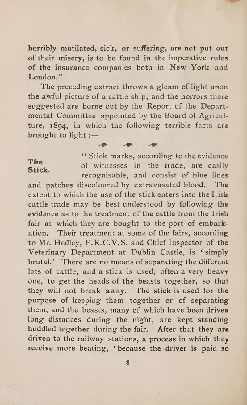 horribly mutilated, sick, or suffering, are not put out of their misery, is to be found in the imperative rules of the insurance companies both in New York and London.” The preceding extract throws a gleam of light upon the awful picture of a cattle ship, and the horrors there suggested are borne out by the Report of the Depart- mental Committee appointed by the Board of Agricul- ture, 1894, in which the following terrible facts are brought to light :— ee ae) ae) ‘« Stick marks, according to the evidence of witnesses in the trade, are easily recognisable, and consist of blue lines and patches discoloured by extravasated blood. The extent to which the use of the stick enters into the Irish cattle trade may be best understood by following the evidence as to the treatment of the cattle from the Irish fair at which they are bought to the port of embark- ation. Their treatment at some of the fairs, according to Mr. Hedley, F.R.C.V.S. and Chief Inspector of the Veterinary Department at Dublin Castle, is ‘ simply brutal.’ There are no means of separating the different lots of cattle, and a stick is used, often a very heavy one, to get the heads of the beasts together, so that they will not break away. The stick is used for the purpose of keeping them together or of separating them, and the beasts, many of which have been driver long distances during the night, are kept standing huddled together during the fair. After that they are driven to the railway stations, a process in which they receive more beating, ‘because the driver is paid so The Stick.