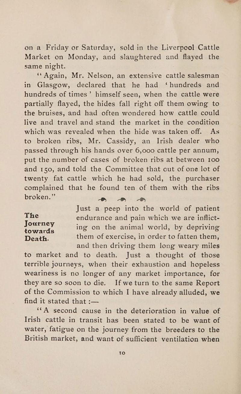 on a Friday or Saturday, sold in the Liverpool Cattle Market on Monday, and slaughtered and flayed the same night. ‘*Again, Mr. Nelson, an extensive cattle salesman in Glasgow, declared that he had ‘hundreds and hundreds of times’ himself seen, when the cattle were partially flayed, the hides fall right off them owing to the bruises, and had often wondered how cattle could live and travel and stand the market in the condition which was revealed when the hide was taken off. As to broken ribs, Mr. Cassidy, an Irish dealer who passed through his hands over 6,000 cattle per annum, put the number of cases of broken ribs at between 100 and 150, and told the Committee that cut of one lot of twenty fat cattle which he had sold, the purchaser complained that he found ten of them with the ribs broken.” ook Spots San Just a peep into the world of patient The endurance and pain which we are inflict- Journey = ing on the animal world, by depriving enerarda ing on the animal world, by depriving Death. them of exercise, in order to fatten them, and then driving them long weary miles to market and to death. Just a thought of those terrible journeys, when their exhaustion and hopeless weariness is no longer of any market importance, for they are so soon to die. If weturn to the same Report of the Commission to which I have already alluded, we find it stated that :— ‘*A second cause in the deterioration in value of Irish cattle in transit has been stated to be want of water, fatigue on the journey from the breeders to the British market, and want of sufficient ventilation when To