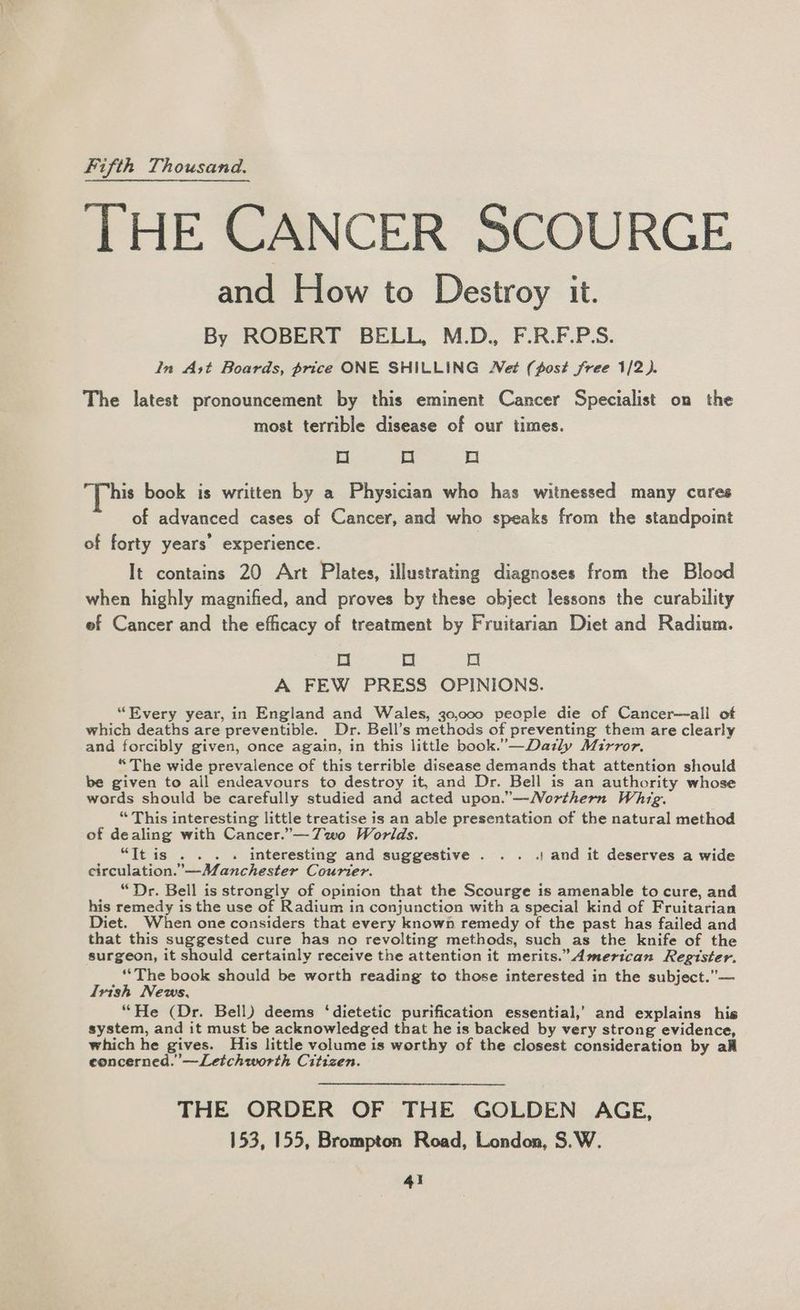 Fifth Thousand. THE CANCER SCOURGE and How to Destroy it. By ROBERT BELL, M.D., F.R.F.P.S. In Ast Boards, price ONE SHILLING Net (post free 1/2). The latest pronouncement by this eminent Cancer Specialist on the most terrible disease of our times. Oo oO Oo his book is written by a Physician who has witnessed many cures of advanced cases of Cancer, and who speaks from the standpoint of forty years’ experience. It contains 20 Art Plates, illustrating diagnoses from the Blood when highly magnified, and proves by these object lessons the curability ef Cancer and the efficacy of treatment by Fruitarian Diet and Radium. oO Oo a A FEW PRESS OPINIONS. “Every year, in England and Wales, 30,000 people die of Cancer—all of which deaths are preventible. Dr. Bell’s methods of preventing them are clearly and forcibly given, once again, in this little book.’—Dazly Mirror. “The wide prevalence of this terrible disease demands that attention should be given to all endeavours to destroy it, and Dr. Bell is an authority whose words should be carefully studied and acted upon.”—WNorthern Whig. “ This interesting little treatise is an able presentation of the natural method of dealing with Cancer.”—7wo Worlds. “It is . . . . interesting and suggestive . . . . and it deserves a wide circulation.”—Manchester Courier. _ “Dr. Bell is strongly of opinion that the Scourge is amenable to cure, and his remedy is the use of Radium in conjunction with a special kind of Fruitarian Diet. When one considers that every known remedy of the past has failed and that this suggested cure has no revolting methods, such as the knife of the surgeon, it should certainly receive the attention it merits.” American Register. ‘The book should be worth reading to those interested in the subject.”— Irish News, “He (Dr. Bell) deems ‘dietetic purification essential,’ and explains his system, and it must be acknowledged that he is backed by very strong evidence, which he gives. His little volume is worthy of the closest consideration by all eoncerned.’—Letchworth Citizen. THE ORDER OF THE GOLDEN AGE, 153, 155, Brompton Road, London, S.W.