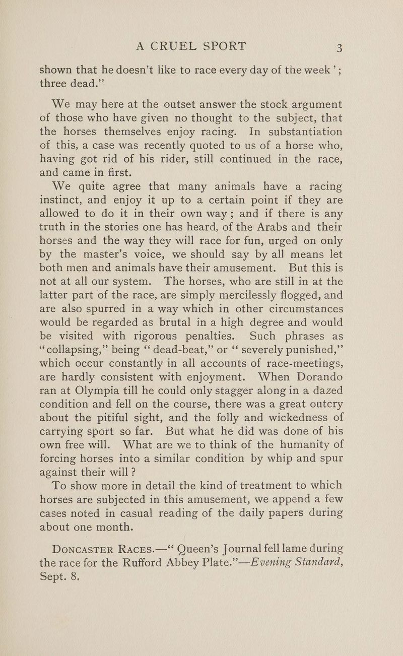 shown that he doesn’t like to race every day of the week’; three dead.”’ We may here at the outset answer the stock argument of those who have given no thought to the subject, that the horses themselves enjoy racing. In substantiation of this, a case was recently quoted to us of a horse who, having got rid of his rider, still continued in the race, and came in first. We quite agree that many animals have a racing instinct, and enjoy it up to a certain point if they are allowed to do it in their own way; and if there is any truth in the stories one has heard, of the Arabs and their horses and the way they will race for fun, urged on only by the master’s voice, we should say by all means let both men and animals have their amusement. But this is not at all our system. The horses, who are still in at the latter part of the race, are simply mercilessly flogged, and are also spurred in a way which in other circumstances would be regarded as brutal in a high degree and would be visited with rigorous penalties. Such phrases as “collapsing,” being ‘‘ dead-beat,” or ‘* severely punished,” which occur constantly in all accounts of race-meetings, are hardly consistent with enjoyment. When Dorando ran at Olympia till he could only stagger along in a dazed condition and fell on the course, there was a great outcry about the pitiful sight, and the folly and wickedness of carrying sport so far. But what he did was done of his own free will. What are we to think of the humanity of forcing horses into a similar condition by whip and spur against their will ? To show more in detail the kind of treatment to which horses are subjected in this amusement, we append a few cases noted in casual reading of the daily papers during about one month. DoncasTER RacEes.—‘ Queen’s Journal fell lame during the race for the Rufford Abbey Plate.” —Evening Standard, Sept: 6.