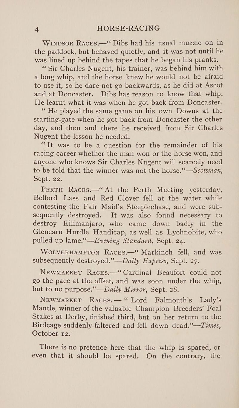 Winpsor Races.—‘“ Dibs had his usual muzzle on in the paddock, but behaved quietly, and it was not until he was lined up behind the tapes that he began his pranks. ‘‘ Sir Charles Nugent, his trainer, was behind him with a long whip, and the horse knew he would not be afraid to use it, so he dare not go backwards, as he did at Ascot and at Doncaster. Dibs has reason to know that whip. He learnt what it was when he got back from Doncaster. ‘“‘ He played the same game on his own Downs at the starting-gate when he got back from Doncaster the other day, and then and there he received from Sir Charles Nugent the lesson he needed. “It was to be a question for the remainder of his racing career whether the man won or the horse won, and anyone who knows Sir Charles Nugent will scarcely need to be told that the winner was not the horse.’’—Scotsman, Deplaze. PERTH Races.—“ At the Perth Meeting yesterday, Belford Lass and Red Clover fell at the water while contesting the Fair Maid’s Steeplechase, and were sub- sequently destroyed. It was also found necessary to destroy Kilimanjaro, who came down badly in the Glenearn Hurdle Handicap, as well as Lychnobite, who pulled up lame.”—Evening Standard, Sept. 24. WOLVERHAMPTON Races.—‘ Markinch fell, and was subsequently destroyed.”—Daily Express, Sept. 27. NEWMARKET Races.—‘ Cardinal Beaufort could not go the pace at the offset, and was soon under the whip, but to no purpose.”’—Daily Mirror, Sept. 28. NEWMARKET Races.— “ Lord Falmouth’s Lady’s Mantle, winner of the valuable Champion Breeders’ Foal Stakes at Derby, finished third, but on her return to the Birdcage suddenly faltered and fell down dead.”—Times, October 12. There is no pretence here that the whip is spared, or even that it should be spared. On the contrary, the