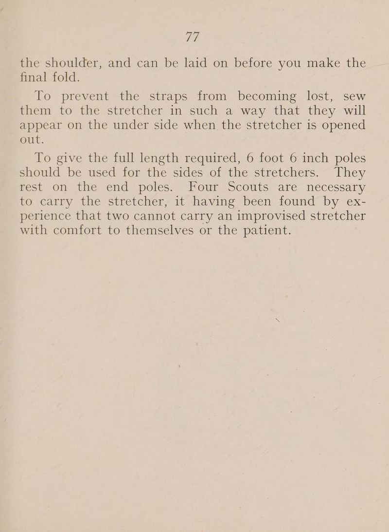 AE the shoulder, and can be laid on before you make the final fold. To prevent the straps from becoming lost, sew them to the stretcher in such a way that they will appear on the under side when the stretcher is opened out. To give the full length required, 6 foot 6 inch poles should be used for the sidés.of the stretchers.~ They rest on the end poles: Four Scouts are nécessary to carry the stretcher, it having been found by ex- perience that two cannot carry an improvised stretcher with comfort to themselves or the patient.
