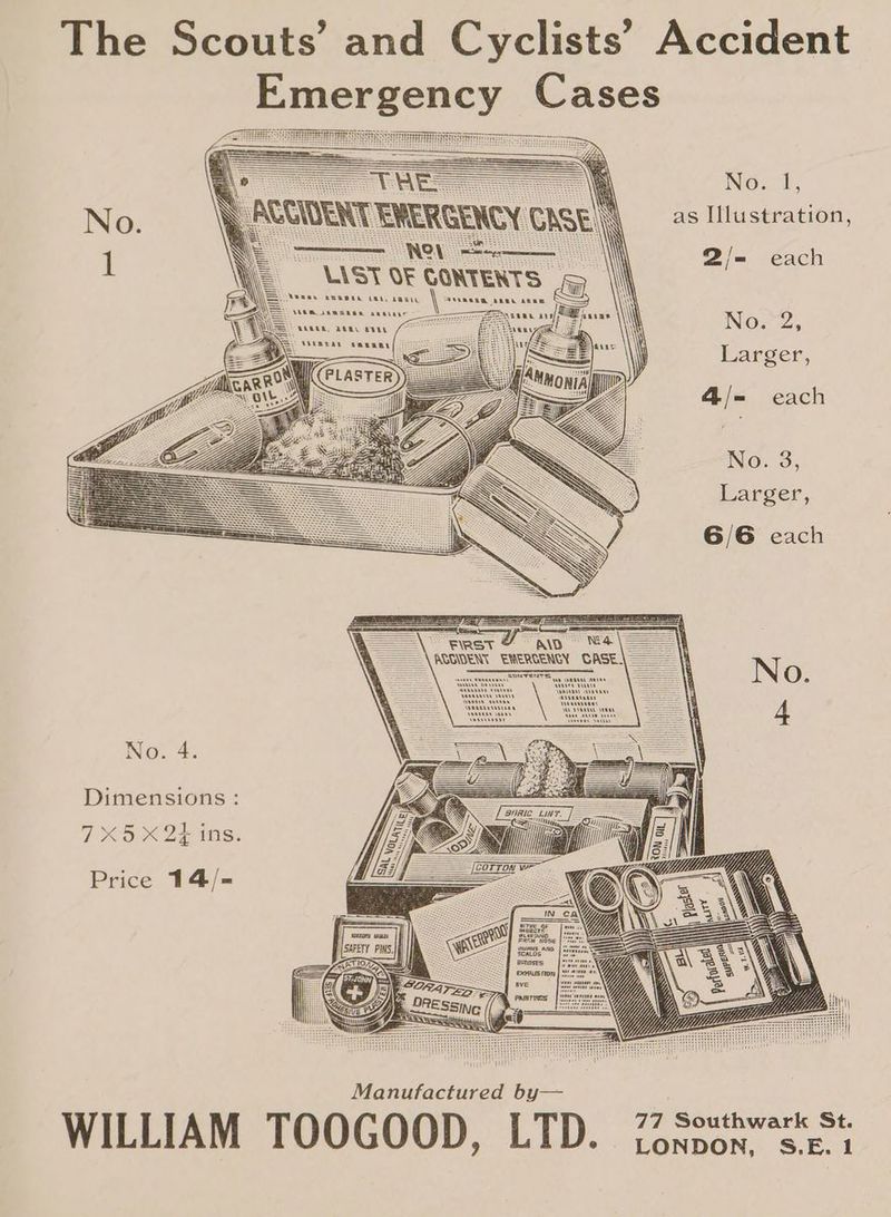 The Scouts’ and Cyclists’ Accident Emergency Cases fini No 2, as Illustration, Sn g —— 2/= each 1 LAST OF CONTENTS © | : Secs oscran taney | anne Fee Se ANN RRRCEKE RRO Aue foe aa \ Now2) E Larger, s 4/= each No. 3, Larger, 6/6 each “aD NA A\AGGDENT EWERCENCY CASE Sanvren No. 4. Dimensions : (Oa oF oeiste Price 14/-= Manufactured by—