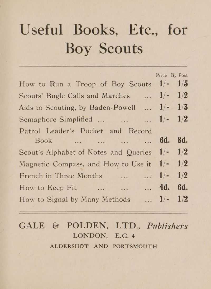 Boy Scouts Price By Post How to Run a Troop of Boy Scouts I1/- 1/5 Scouts’ Bugle Calls and Marches i bee Li Z Aids to Scouting, by Baden-Powell ... 1/- 1/8 Semaphore Simplified ... oe ee hs Be Patrol Leader’s Pocket and Record Book ae Aud Be: ... 6d. 8d. Scout’s Alphabet of Notes and Queries I1/- 1/2 Magnetic Compass, and How to Use it 1/- 1/2 French in Three Months ie Meee ihe 1/2 How to Keep Fit pe? es .. 4d. 6d. How to Signal by Many Methods ee Pete qe GALE & POLDEN, LTD., Publishers LONDON, E.C. 4