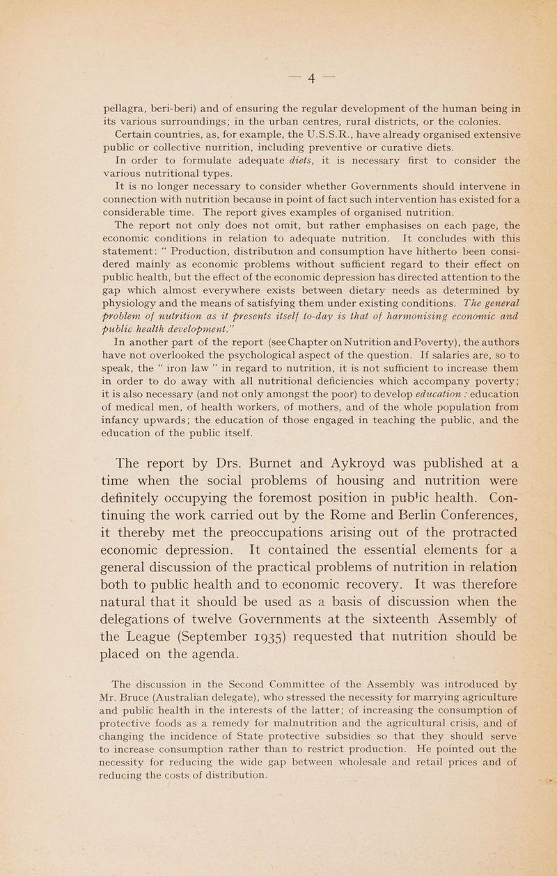= A aS pellagra, beri-beri) and of ensuring the regular development of the human being in its various surroundings; in the urban centres, rural districts, or the colonies. Certain countries, as, for example, the U.S.S.R., have already organised extensive publc or collective nutrition, including preventive or curative diets. In order to formulate adequate diets, it is necessary first to consider the various nutritional types. It is no longer necessary to consider whether Governments should intervene in connection with nutrition because in point of fact such intervention has existed for a considerable time. The report gives examples of organised nutrition. The report not only does not omit, but rather emphasises on each page, the economic conditions in relation to adequate nutrition. It concludes with this statement: “ Production, distribution and consumption have hitherto been consi- dered mainly as economic problems without sufficient regard to their effect on public health, but the effect of the economic depression has directed attention to the gap which almost everywhere exists between dietary needs as determined by physiology and the means of satisfying them under existing conditions. The general problem of nutrition as 1t presents itself to-day is that of harmonising economic and public health development.” In another part of the report (see Chapter on Nutrition and Poverty), the authors have not overlooked the psychological aspect of the question. If salaries are, so to speak, the “ iron law ” in regard to nutrition, it is not sufficient to increase them in order to do away with all nutritional deficiencies which accompany poverty; it is also necessary (and not only amongst the poor) to develop education : education of medical men, of health workers, of mothers, and of the whole population from education of the public itself. The report by Drs. Burnet and Aykroyd was published at a time when the social problems of housing and nutrition were tinuing the work carried out by the Rome and Berlin Conferences, it thereby met the preoccupations arising out of the protracted economic depression. It contained the essential elements for a general discussion of the practical problems of nutrition in relation both to public health and to economic recovery. It was therefore natural that it should be used as a basis of discussion when the delegations of twelve Governments at the sixteenth Assembly of the League (September 1935) requested that nutrition should be placed on the agenda. The discussion in the Second Committee of the Assembly was introduced by Mr. Bruce (Australian delegate), who stressed the necessity for marrying agriculture and public health in the interests of the latter; of increasing the consumption of protective foods as a remedy for malnutrition and the agricultural crisis, and of to increase consumption rather than to restrict production. He pointed out the necessity for reducing the wide gap between wholesale and retail prices and of reducing the costs of distribution.
