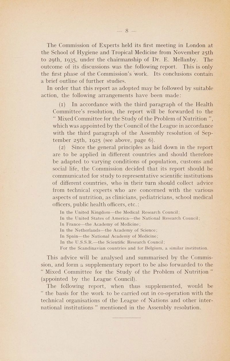 gr aes The Commission of Experts held its first meeting in London at the School of Hygiene and Tropical Medicine from November 25th to 29th, 1935, under the chairmanship of Dr. E. Mellanby. The outcome of its discussions was the following report. This is only the first phase of the Commission’s work. Its conclusions contain a brief outline of further studies. In order that this report as adopted may be followed by suitable action, the following arrangements have been made: (1) In accordance with the third paragraph of the Health Committee’s resolution, the report will be forwarded to the “ Mixed Committee for the Study of the Problem of Nutrition ”, which was appointed by the Council of the League in accordance with the third paragraph of the Assembly resolution of Sep- tember 25th, 1925 (see above, page 6). (2) Since the general principles as laid down in the report are to be applied in different countries and should therefore be adapted to varying conditions of population, customs and social life, the Commission decided that its report should be communicated for study to representative scientific institutions of different countries, who in their turn should collect advice from technical experts who are concerned with the various aspects of nutrition, as clinicians, pediatricians, school medical officers, public health officers, etc. : In the United Kingdom—the Medical Research Council; In the United States of America—the National Research Council; In France—the Academy of Medicine; In the Netherlands—the Academy of Science; In Spain—the National Academy of Medicine; In the U.S.S.R.—the Scientific Research Council; For the Scandinavian countries and for Belgium, a similar institution. This advice will be analysed and summarised by the Commis- sion, and form a supplementary report to be also forwarded to the “ Mixed Committee for the Study of the Problem of Nutrition ” (appointed by the League Council). The following report, when thus supplemented, would be “the basis for the work to be carried out in co-operation with the technical organisations of the League of Nations and other inter- national institutions ” mentioned in the Assembly resolution.