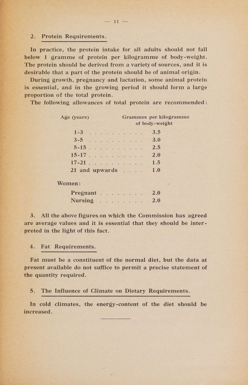 i os is 2. Protein Requirements. nar or ae an practice, the protein intake for all adults should not fall > RE below 1 gramme of protein per kilogramme of body-weight. | The protein should be derived from a variety of sources, and it is desirable that a part of the protein should be of animal origin. During growth, pregnancy and lactation, some animal protein a ey: is essential, and in the srowing period it should form a large | Se proportion of the total protein. , The following allowances of total protein are recommended: : Age (years) Grammes per kilogramme fh of body-weight Ne tk nee te? el oe Oe SSL a Neo Tal WOR ec eae ee ae 3.0 15's ts IR. Ee Re eee pate ee eee en on ea mem yo RO er eee re wcrats ONE gh es 1.5 21 and upwards .... 1.0 Women: ‘ PECONANE Se oo a, ee ENE SED ee tat ae ae 3. Ali the above figures on which the Commission has agreed are average values and it is essential that they should be inter- preted in the light of this fact. 4. Fat Requirements. Fat must be a constituent of the normal diet, but the data at present available do not suffice to permit a precise statement of the quantity required. 5. The Influence of Climate on Dietary Requirements. In cold climates, the energy-content of the diet should be increased. —