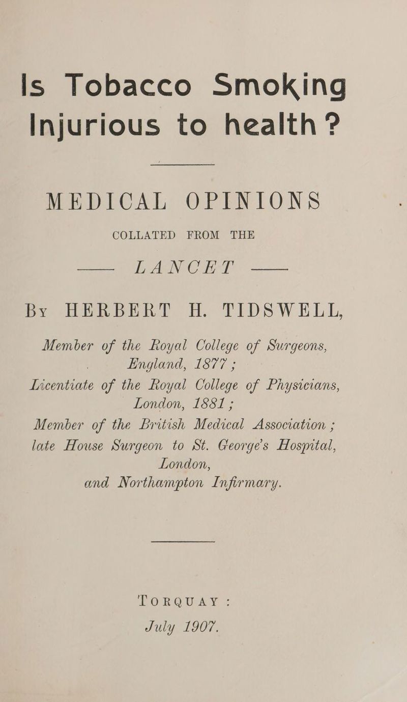 Is Tobacco Smoking Injurious to health ? MEDICAL OPINIONS COLLATED FROM THE — LANCET — BY DRDERT FH. TIDSWELL, Member of the Royal College of Surgeons, England, 1877 ; Licentiate of the Royal College of Physicians, London, 1881 ; Member of the British Medical Association ; late House Surgeon to St. George's Hosyntal, London, and Northampton Infirmary. BPORBOUAY =: July 1907.