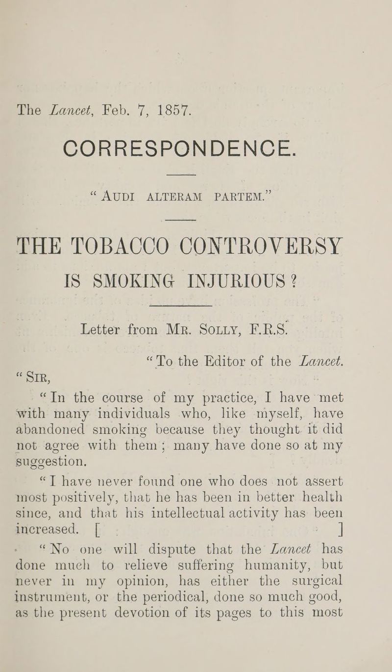 The Lancet, Feb. 7, 1857. CORRESPONDENCE. “ AUDI ALTERAM PARTEM.” THE TOBACCO CONTROVERSY IS SMOKING INJURIOUS ? Letter from Mr. Sotty, E.R.S. “To the Editor of the Lancet. “ SIR, “In the course of my practice, I have met with many individuals who, like myself, have abandoned smoking because they thought. it did not agree with them; many have done so at my suggestion. “JT have never found one who does not assert most positively, that he has been in better health since, and that his intellectual activity has been increased. [ “No one will dispute that the Lancet has done much to relieve suffering humanity, but never in my opinion, has either the surgical instrument, or the periodical, done so much good, as the present devotion of its pages to this most