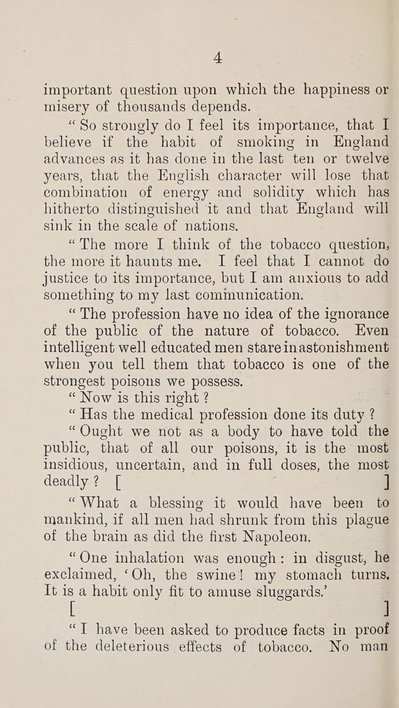 + important question upon which the happiness or misery of thousands depends. “So strongly do I feel its importance, that I believe if the habit of smoking in England advances as it has done in the last ten or twelve years, that the English character will lose that combination of energy and solidity which has hitherto distinguished it and that England will sink in the scale of nations. “The more I think of the tobacco question, the more it haunts me. I feel that I cannot do justice to its importance, but I am anxious to add something to my last communication. “ The profession have no idea of the ignorance of the public of the nature of tobacco. Even intelligent well educated men stare inastonishment when you tell them that tobacco is one of the strongest poisons we possess. “ Now is this right ? “ Has the medical profession done its duty ? “Ought we not as a body to have told the public, that of all our poisons, it is the most insidious, uncertain, and in full doses, the most deadly? [ . “What a blessing it would have been to mankind, if all men had shrunk from this plague of the brain as did the first Napoleon. “One inhalation was enough: in disgust, he exclaimed, ‘Oh, the swine! my stomach turns. It is a habit only fit to amuse sluggards.’ | [ ] “T have been asked to produce facts in proof of the deleterious effects of tobacco. No man