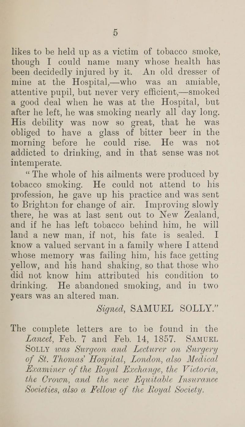 likes to be held up as a victim of tobacco smoke, though I could name many whose health has been decidedly injured by it. An old dresser of mine at the Hospital_who was an amiable, attentive pupil, but never very efficient,—smoked a good deal when he was at the Hospital, but after he left, he was smoking nearly all day long. His debility was now so great, that he was obliged to have a glass of bitter beer in the morning before he could rise. He was not addicted to drinking, and in that sense was not intemperate. “The whole of his ailments were produced by tobacco smoking. He could not attend to his profession, he gave up his practice and was sent to Brighton for change of air. Improving slowly there, he was at last sent out to New Zealand, and if he has left tobacco behind him, he will land a new man, if not, his fate is sealed. I know a valued servant in a family where I attend whose memory was failing him, his face getting yellow, and his hand shaking, so that those who did not know him attributed his condition to drinking. He abandoned smoking, and in two years was an altered man. Signed, SAMUEL SOLLY.” The complete letters are to be found in the Lancet, Feb. 7 and Feb. 14, 1857. SAMUEL SOLLY was Surgeon and Lectwrer on Surgery of St. Thomas’ Hospital, London, also Medical Examiner of the Royal Huchange, the Victoria, the Crown, and the new Equitable Insurance Societies, also a Fellow of the Royal Society.
