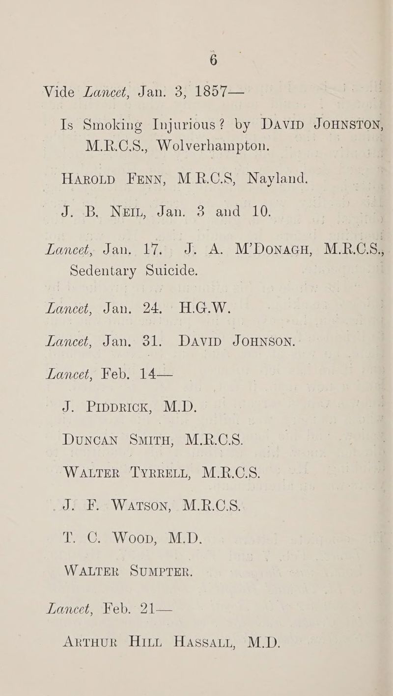 3 Vide Lancet, Jan. 3, 1857— Is Smoking Injurious? by Davin JOHNSTON, M.R.C.8., Wolverhampton. HaroLtp Fenn, MRB.C.S, Nayland. Je DeN ieee) a ine Some) Lancet, Jan, 17%. J. A. M’Donacu, M.R.GS, Sedentary Suicide. Tanke Jans 24 HiGe Wi Lancet, Jan. 31. DAVID JOHNSON. Lancet, Feb. 14— J. Prpprick, M.D. DuNCAN SMITH, M.R.CSS. WALTER TYRRELL, M.R.C.S. af F.~ Warson,’, M.R.CS. TEE GAEWOOD meV: WALTER SUMPTER. Lance, hep) 2 == ARTHUR HILL Hassaut, M.D.