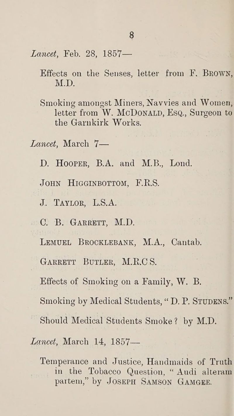 Lancet, Feb. 28, 1857— Effects on the Senses, letter from F. Brown, M.D. Smoking amongst Miners, Navvies and Women, letter from W. McDoNALp, EsQ., Surgeon to the Garnkirk Works. Lancet, March 7— D. Hoorrer, B.A. and M.B., Lond. JOHN HIGGINBOTTOM, F.R.S. J. Tayuor, L.A. C. B. Garrett, M.D. LEMUEL BROCKLEBANK, M.A., Cantab. GARRETT BuTLER, M.R.CS. Effects of Smoking on a Family, W. B. Smoking by Medical Students, “ D. P. STUDENS.” Should Medical Students Smoke? by M.D. Lancet, March 14, 1857— Temperance and Justice, Handmaids of Truth in the Tobacco Question, “ Audi alteram partem,” by JOSEPH SAMSON GAMGEE.