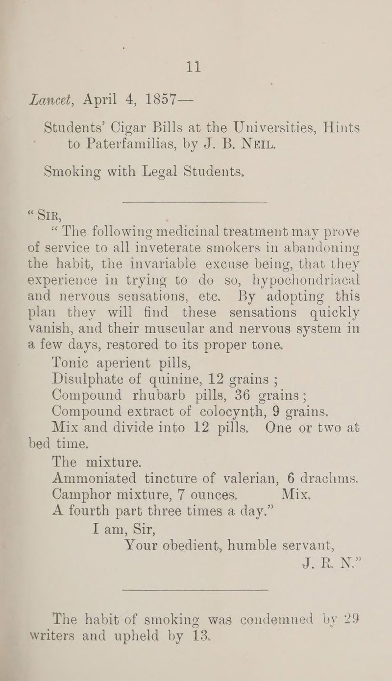 Lancet, April 4, 1857— Students’ Cigar Bills at the Universities, Hints to Paterfamilias, by J. B. NEIL. Smoking with Legal Students, F OIR, “The following medicinal treatment may prove of service to all inveterate smokers in abandoning the habit, the invariable excuse being, that they experience in trying to do so, hypochondriacal and nervous sensations, ete. By adopting this plan they will find these sensations quickly vanish, and their muscular and nervous system in a few days, restored to its proper tone, Tonic aperient pills, Disulphate of quinine, 12 grains ; Compound rhubarb pills, 36 grains; Compound extract of colocynth, 9 grains. Mix and divide into 12 pills. One or two at bed time. The mixture. Ammoniated tincture of valerian, 6 drachms. Camphor mixture, 7 ounces. Mix. A fourth part three times a day.” lan, Sir, Your obedient, humble servant, Jee NT The habit of smoking was condemned by 29 writers and upheld by 13,