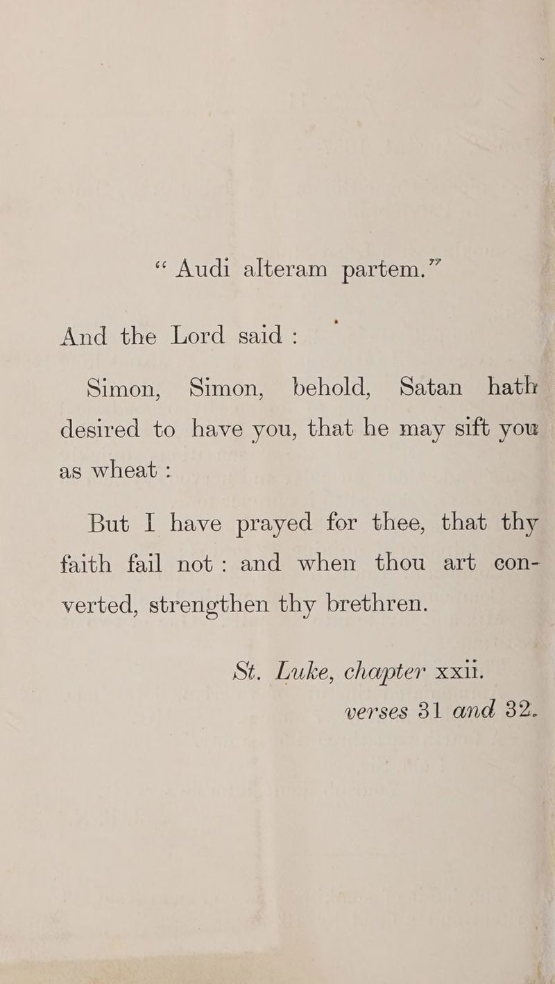 “ Audi alteram partem.” And the Lord said : Simon, Simon, behold, Satan hath desired to have you, that he may sift you as wheat : But I have prayed for thee, that thy faith fail not: and when thou art con- verted, strengthen thy brethren. St. Luke, chapter xxii. verses 31 and 32.