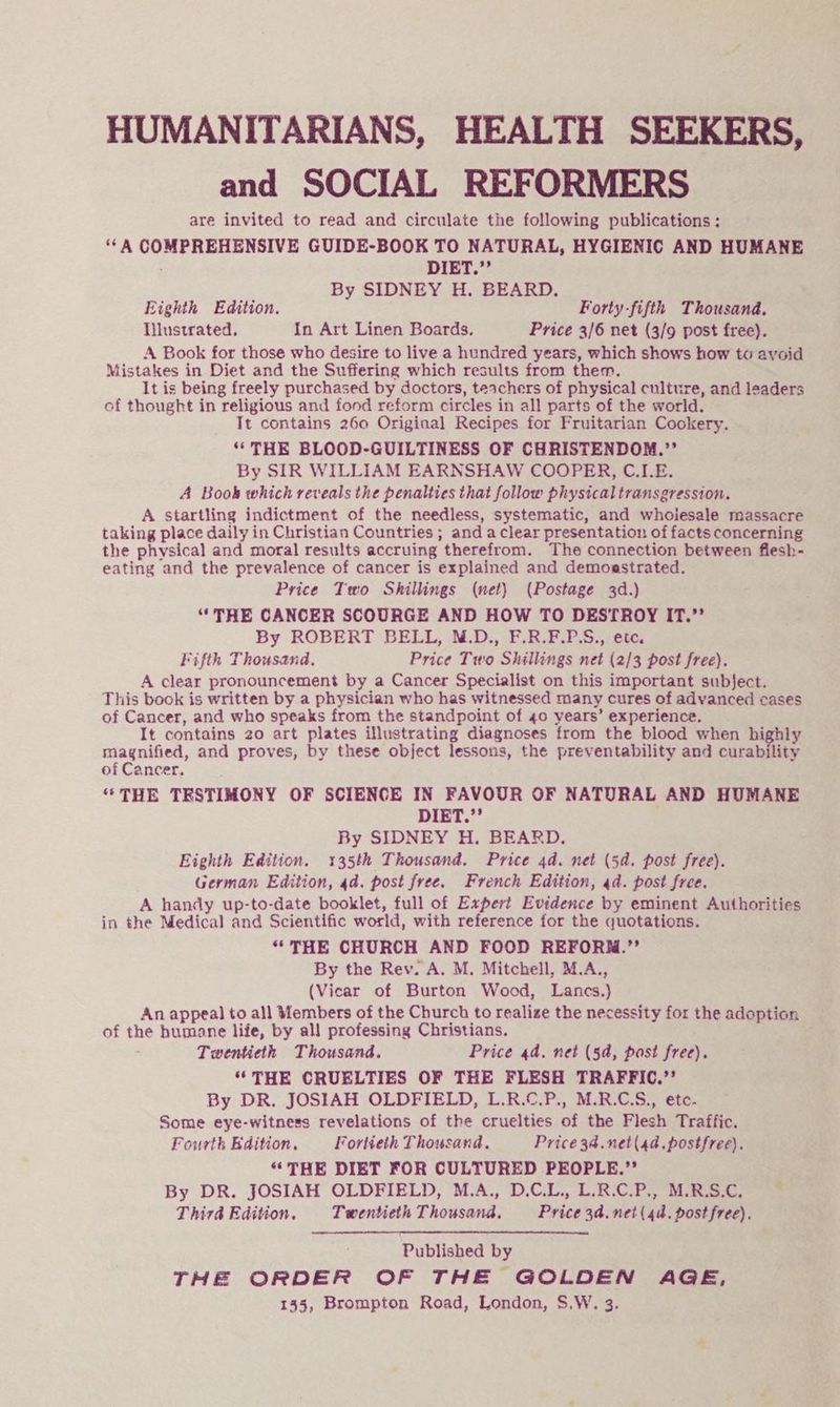 HUMANITARIANS, HEALTH SEEKERS, and SOCIAL REFORMERS are invited to read and circulate the following publications: ‘‘A COMPREHENSIVE GUIDE-BOOK TO NATURAL, HYGIENIC AND HUMANE DIET.”’ By SIDNEY H. BEARD. Eighth Edition. Forty-fifth Thousand, Iilustrated. In Art Linen Boards. Price 3/6 net (3/9 post free). A Book for those who desire to live a hundred years, which shows how to avoid Mistakes in Diet and the Suffering which results from them. It is being freely purchased by doctors, teachers of physical culture, and leaders of thought in religious and fond reform circles in all parts of the world. Tt contains 260 Original Recipes for Fruitarian Cookery. “THE BLOOD-GUILTINESS OF CHRISTENDOM.”’ By SIR WILLIAM EARNSHAW COOPER, C.I.E. A Book which reveals the penalties that follow physical transgression. A startling indictment of the needless, systematic, and whoiesale massacre taking place daily in Christian Countries ; and a clear presentation of facts concerning the physical and moral results accruing therefrom. The connection between flesh- eating and the prevalence of cancer is explained and demoestrated. Price Two Shillings (net) (Postage 3d.) “THE CANCER SCOURGE AND HOW TO DESTROY IT.’’ By ROBERT BELL, N.D., F.R.F.P.S., etc. Fifth Thousand, Price Two Shillings net (2/3 post free). A clear pronouncement by a Cancer Specialist on this important subject. This book is written by a physician who has witnessed many cures of advanced cases of Cancer, and who speaks from the standpoint of 40 years’ experience. It contains 20 art plates illustrating diagnoses from the blood when highly magnified, and proves, by these object lessons, the preventability and curability of Cancer. ‘“*THE TESTIMONY OF SCIENCE IN FAVOUR OF NATURAL AND HUMANE DIET.”’ By SIDNEY H. BEARD. Eighth Edition. 135th Thousand. Price 4d. net (5d. post free). German Edition, 4d. post free. French Edition, 4d. post free. A handy up-to-date booklet, full of Expert Evidence by eminent Authorities in the Medical and Scientific world, with reference for the quotations. “THE CHURCH AND FOOD REFORN.”’ By the Rev. A. M. Mitchell, M.A., (Vicar of Burton Wood, Lancs.) An appeal to all Vembers of the Church to realize the necessity for the adoption of the humane life, by all professing Christians. Twentieth Thousand. Price 4d. net (5a, post free). “THE CRUELTIES OF THE FLESH TRAFFIC.”’ By DR. JOSIAH OLDFIELD, L.R.C.P., M.R.C.S., ete. Some eye-witness revelations of the cruelties of the Flesh Traffic. Fourth Edition. Fortieth Thousand. Price 34.net(4d.postfree). “THE DIET FOR CULTURED PEOPLE.”’ By DR. JOSIAH OLDFIELD, M.A., D.C.L., L.R.C.P., M.R.S.C, Third Edition. Twentieth Thousand. Price3d.net(4d. post free). Published by THE ORDER OF THE GOLDEN AGE, 155, Brompton Road, London, S.W. 3.