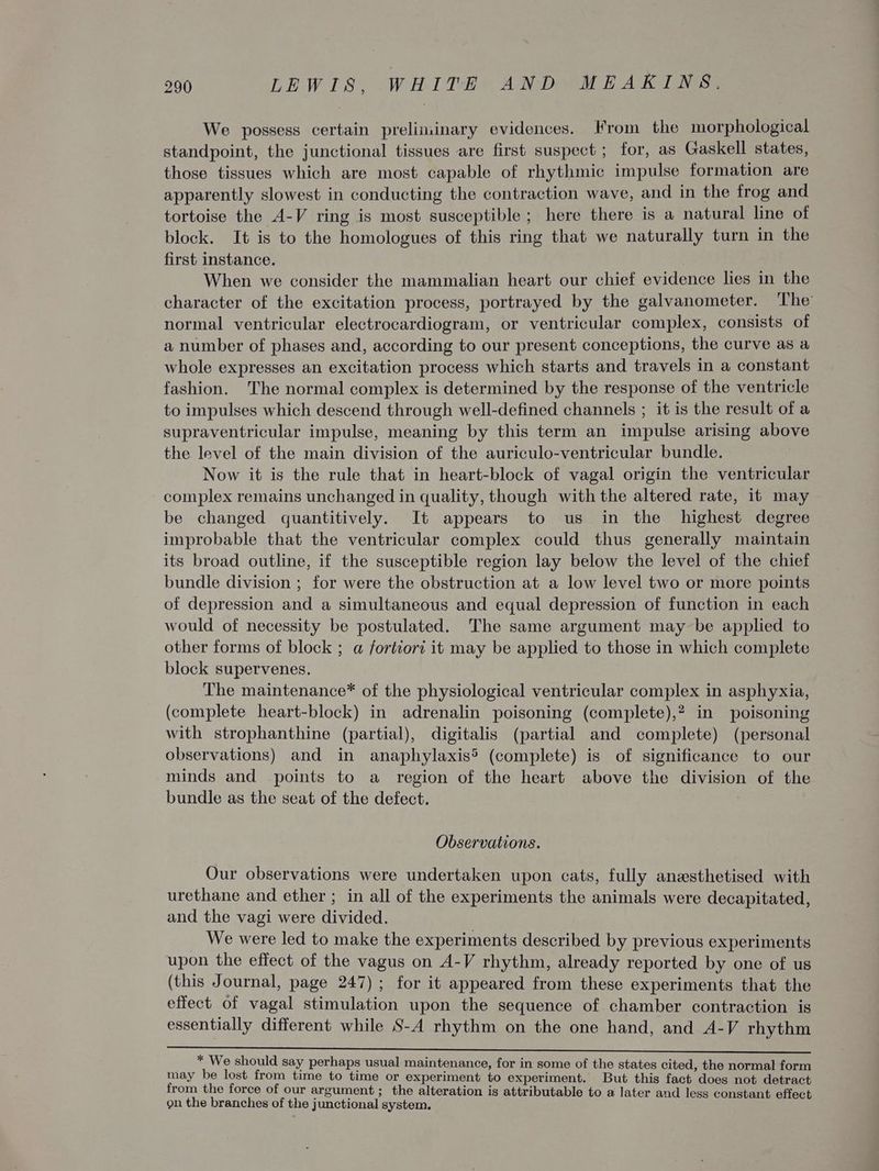 We possess certain preliminary evidences. From the morphological standpoint, the junctional tissues are first suspect ; for, as Gaskell states, those tissues which are most capable of rhythmic impulse formation are apparently slowest in conducting the contraction wave, and in the frog and tortoise the A-V ring is most susceptible ; here there is a natural line of block. It is to the homologues of this ring that we naturally turn in the first instance. When we consider the mammalian heart our chief evidence lies in the character of the excitation process, portrayed by the galvanometer. The’ normal ventricular electrocardiogram, or ventricular complex, consists of a number of phases and, according to our present conceptions, the curve as a whole expresses an excitation process which starts and travels in a constant fashion. The normal complex is determined by the response of the ventricle to impulses which descend through well-defined channels ; it is the result of a supraventricular impulse, meaning by this term an impulse arising above the level of the main division of the auriculo-ventricular bundle. Now it is the rule that in heart-block of vagal origin the ventricular complex remains unchanged in quality, though with the altered rate, it may be changed quantitively. It appears to us in the highest degree improbable that the ventricular complex could thus generally maintain its broad outline, if the susceptible region lay below the level of the chief bundle division ; for were the obstruction at a low level two or more points of depression and a simultaneous and equal depression of function in each would of necessity be postulated. The same argument may be applied to other forms of block ; a fortiori it may be applied to those in which complete block supervenes. The maintenance* of the physiological ventricular complex in asphyxia, (complete heart-block) in adrenalin poisoning (complete),? in poisoning with strophanthine (partial), digitalis (partial and complete) (personal observations) and in anaphylaxis® (complete) is of significance to our minds and points to a region of the heart above the division of the bundle as the seat of the defect. Observations. Our observations were undertaken upon cats, fully anezsthetised with urethane and ether ; in all of the experiments the animals were decapitated, and the vagi were divided. We were led to make the experiments described by previous experiments upon the effect of the vagus on A-V rhythm, already reported by one of us (this Journal, page 247); for it appeared from these experiments that the effect of vagal stimulation upon the sequence of chamber contraction is essentially different while S-A rhythm on the one hand, and A-V rhythm * We should say perhaps usual maintenance, for in some of the states cited, the normal form may be lost from time to time or experiment to experiment. But this fact does not detract from the force of our argument; the alteration is attributable to a later and less constant effect gn the branches of the junctional system.