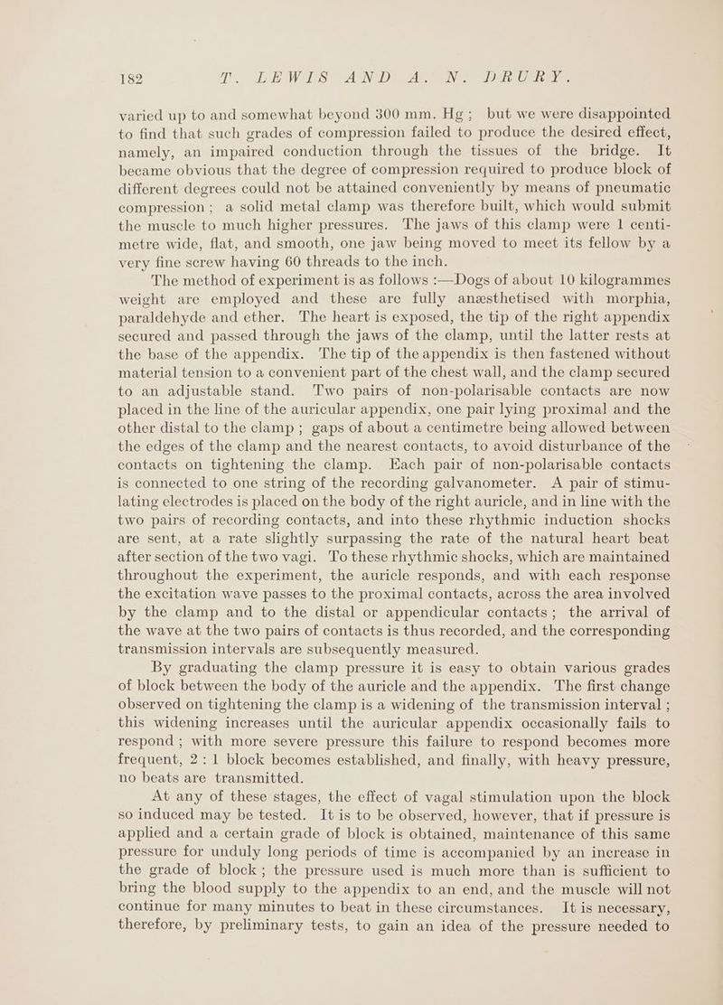 varied up to and somewhat beyond 300 mm. Hg; but we were disappointed to find that such grades of compression failed to produce the desired effect, namely, an impaired conduction through the tissues of the bridge. It became obvious that the degree of compression required to produce block of different degrees could not be attained conveniently by means of pneumatic compression; a solid metal clamp was therefore built, which would submit the muscle to much higher pressures. The jaws of this clamp were 1 centi- metre wide, flat, and smooth, one jaw being moved to meet its fellow by a very fine screw having 60 threads to the inch. The method of experiment is as follows :—Dogs of about 10 kilogrammes weight are employed and these are fully anaesthetised with morphia, paraldehyde and ether. The heart is exposed, the tip of the right appendix secured and passed through the jaws of the clamp, until the latter rests at the base of the appendix. The tip of the appendix is then fastened without material tension to a convenient part of the chest wall, and the clamp secured to an adjustable stand. Two pairs of non-polarisable contacts are now placed in the line of the auricular appendix, one pair lying proximal and the other distal to the clamp ; gaps of about a centimetre being allowed between the edges of the clamp and the nearest contacts, to avoid disturbance of the contacts on tightening the clamp. Each pair of non-polarisable contacts is connected to one string of the recording galvanometer. A pair of stimu- lating electrodes is placed on the body of the right auricle, and in line with the two pairs of recording contacts, and into these rhythmic induction shocks are sent, at a rate slightly surpassing the rate of the natural heart beat after section of the two vagi. To these rhythmic shocks, which are maintained throughout the experiment, the auricle responds, and with each response the excitation wave passes to the proximal contacts, across the area involved by the clamp and to the distal or appendicular contacts; the arrival of the wave at the two pairs of contacts is thus recorded, and the corresponding transmission intervals are subsequently measured. By graduating the clamp pressure it is easy to obtain various grades of block between the body of the auricle and the appendix. The first change observed on tightening the clamp is a widening of the transmission interval ; this widening increases until the auricular appendix occasionally fails to respond ; with more severe pressure this failure to respond becomes more frequent, 2: 1 block becomes established, and finally, with heavy pressure, no beats are transmitted. At any of these stages, the effect of vagal stimulation upon the block so induced may be tested. It is to be observed, however, that if pressure is applied and a certain grade of block is obtained, maintenance of this same pressure for unduly long periods of time is accompanied by an increase in the grade of block; the pressure used is much more than is sufficient to bring the blood supply to the appendix to an end, and the muscle will not continue for many minutes to beat in these circumstances. It is necessary, therefore, by preliminary tests, to gain an idea of the pressure needed to