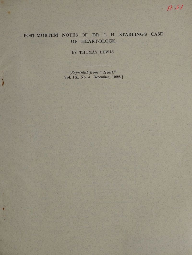 POST-MORTEM NOTES OF DR. J. H. STARLING’S CASE aed : OF HEART-BLOCK. By THOMAS LEWIS. [Reprinted from ‘ Heart.” Vol. IX, No. 4. December, 1922. | p.5/