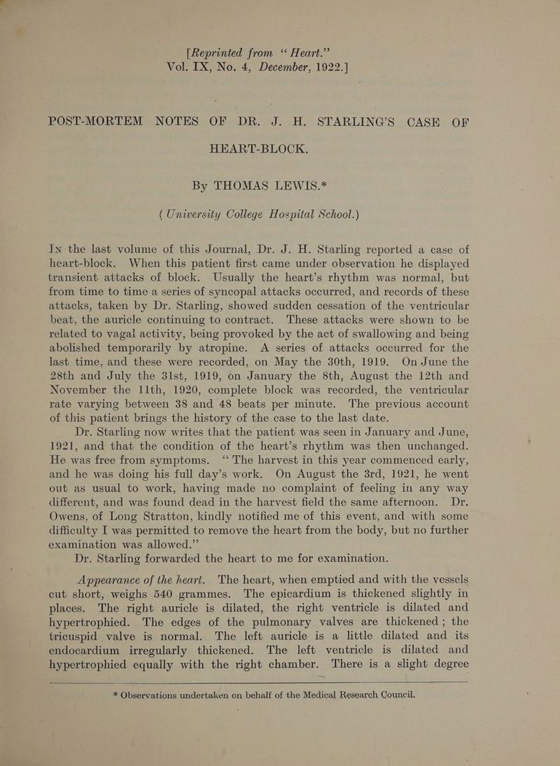 [Reprinted from ‘ Heart.” Vol. IX, No. 4, December, 1922. POST-MORTEM NOTES OF DR. J. H. STARLING’S CASE OF HEART-BLOCK. By THOMAS LEWIS.* (University College Hospital School.) In the last volume of this Journal, Dr. J. H. Starling reported a case of heart-block. When this patient first came under observation he displayed transient attacks of block. Usually the heart’s rhythm was normal, but from time to time a series of syncopal attacks occurred, and records of these attacks, taken by Dr. Starling, showed sudden cessation of the ventricular beat, the auricle continuing to contract. These attacks were shown to be related to vagal activity, being provoked by the act of swallowing and being abolished temporarily by atropine. A series of attacks occurred for the last time, and these were recorded, on May the 30th, 1919. On June the 28th and July the 31st, 1919, on January the 8th, August the 12th and November the 11th, 1920, complete block was recorded, the ventricular rate varying between 38 and 48 beats per minute. The previous account of this patient brings the history of the case to the last date. Dr. Starling now writes that the patient was seen in January and June, 1921, and that the condition of the heart’s rhythm was then unchanged. He was free from symptoms. ‘“* The harvest in this year commenced early, and he was doing his full day’s work. On August the 3rd, 1921, he went out as usual to work, having made no complaint of feeling in any way different, and was found dead in the harvest field the same afternoon. Dr. Owens, of Long Stratton, kindly notified me of this event, and with some difficulty I was permitted to remove the heart from the body, but no further examination was allowed.” Dr. Starling forwarded the heart to me for examination. Appearance of the heart. The heart, when emptied and with the vessels cut short, weighs 540 grammes. The epicardium is thickened slightly in places. The right auricle is dilated, the right ventricle is dilated and hypertrophied. The edges of the pulmonary valves are thickened ; the tricuspid valve is normal. The left auricle is a little dilated and its endocardium irregularly thickened. The left ventricle is dilated and hypertrophied equally with the right chamber. There is a slight degree * Observations undertaken on behalf of the Medical Research Council,