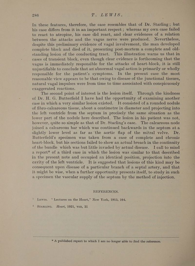 In these features, therefore, the case resembles that of Dr. Starling ; but his case differs from it in an important respect ; whereas my own case failed to react to atropine, his case did react, and clear evidences of a relation between the attacks and the vagus nerve were produced. Nevertheless, despite this preliminary evidence of vagal involvement, the man developed complete block and died of it, presenting post-mortem a complete and old- standing lesion of the conducting tract. This illustration warns us that in cases of transient block, even though clear evidence is forthcoming that the vagus is immediately responsible for the attacks of heart-block, it is still unjustifiable to conclude that an abnormal vagal action is primarily or wholly responsible for the patient’s symptoms. In the present case the most reasonable view appears to be that owing to disease of the junctional tissues, natural vagal impulses were from time to time associated with conspicuously exaggerated reactions. The second point of interest is the lesion itself. Through the kindness of Dr. H. G. Butterfield I have had the opportunity of examining another case in which a very similar lesion existed. It consisted of a rounded nodule of fibro-calcareous tissue, about a centimetre in diameter and projecting into the left ventricle from the septum in precisely the same situation as the lower part of the nodule here described. The lesion in his patient was not, however, quite so simple as that of Dr. Starliny’s case. The calcareous node joined a calcareous bar which was continued backwards in the septum at a slightly lower level as far as the aortic flap of the mitral valve. Dr. Butterfield’s specimen was taken from a case of complete and chronic heart-block, but his sections failed to show an actual breach in the continuity of the bundle, which was but little invaded by actual disease. TI call to mind a report* of a third case in which the lesion was similar to that described in the present note and occupied an identical position, projection into the cavity of the left ventricle. It is suggested that lesions of this kind may be consequent upon disease of a particular branch of a septal artery, and that it might be wise, when a further opportunity presents itself, to study in such a specimen the vascular supply of the septum by the method of injection. REFERENCES. 1 Lewis. “ Lectures on the Heart,’’ New York, 1915, 104. 2 Starting. Heart, 1921, vin, 31 * A published report to which I am no longer able to find the reference.