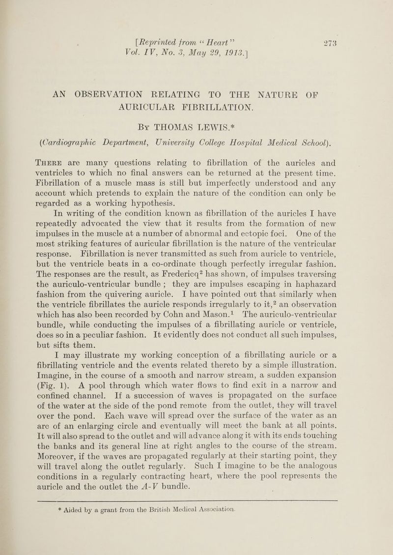 Vol. IV, No. 3, May 29, 1913.) AN OBSERVATION RELATING TO THE NATURE OF AURICULAR FIBRILLATION. By THOMAS LEWIS.* (Cardiographic Department, University College Hospital Medical School). THERE are many questions relating to fibrillation of the auricles and ventricles to which no final answers can be returned at the present time. Fibrillation of a muscle mass is still but imperfectly understood and any account which pretends to explain the nature of the condition can only be regarded as a working hypothesis. In writing of the condition known as fibrillation of the auricles I have repeatedly advocated the view that it results from the formation of new impulses in the muscle at a number of abnormal and ectopic foci. One of the most striking features of auricular fibrillation is the nature of the ventricular response. Fibrillation is never transmitted as such from auricle to ventricle, but the ventricle beats in a co-ordinate though perfectly irregular fashion. The responses are the result, as Fredericq? has shown, of impulses traversing the auriculo-ventricular bundle; they are impulses escaping in haphazard fashion from the quivering auricle. I have pointed out that similarly when the ventricle fibrillates the auricle responds irregularly to it,? an observation which has also been recorded by Cohn and Mason.! The auriculo-ventricular bundle, while conducting the impulses of a fibrillating auricle or ventricle, does so in a peculiar fashion. It evidently does not conduct all such impulses, but sifts them. I may illustrate my working conception of a fibrillating auricle or a fibrillating ventricle and the events related thereto by a simple illustration. Imagine, in the course of a smooth and narrow stream, a sudden expansion (Fig. 1). A pool through which water flows to find exit in a narrow and confined channel. If a succession of waves is propagated on the surface of the water at the side of the pond remote from the outlet, they will travel over the pond. Each wave will spread over the surface of the water as an arc of an enlarging circle and eventually will meet the bank at all points. It will also spread to the outlet and will advance along it with its ends touching the banks and its general line at right angles to the course of the stream. Moreover, if the waves are propagated regularly at their starting point, they will travel along the outlet regularly. Such I imagine to be the analogous conditions in a regularly contracting heart, where the pool represents the auricle and the outlet the A-V bundle. * Aided by a grant from the British Medical Association.
