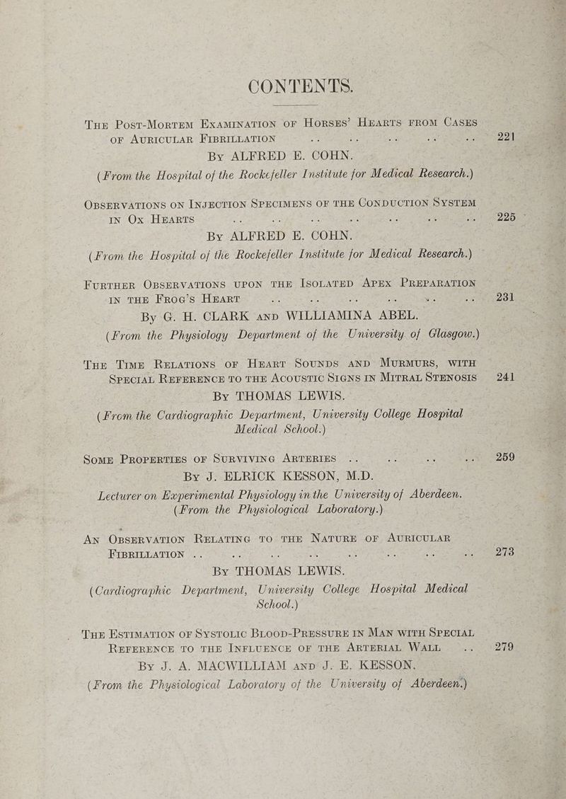 CONTENTS. Tur Post-Mortem ExAMINATION OF HorszEs’ HbARTS FROM CASES or AURICULAR FIBRILLATION By ALFRED E. COHN. (From the Hospital of the Rockefeller Institute for Medical Research.) OBSERVATIONS ON INJECTION SPECIMENS OF THE CONDUCTION SYSTEM IN Ox HEARTS fe os Ae | By ALFRED E. COHN. (From the Hospital of the Rockefeller Institute jor Medical Research.) FURTHER OBSERVATIONS UPON THE IsoLATED APEX PREPARATION IN THE FrRoG’s HEART By G. H. CLARK anp WILLIAMINA ABEL. (From the Physiology Department of the University. of Glasgow.) Tue Time RELATIONS oF Heart SounDS AND MURMURS, WITH SPECIAL REFERENCE TO THE ACOUSTIC SIGNS IN MITRAL STENOSIS By THOMAS LEWIS. (From the Cardiographic Department, University College Hospital Medical School.) Some PROPERTIES OF SURVIVING ARTERIES By J. ELRICK KESSON, M.D. Lecturer on Experimental Physiology inthe University of Aberdeen. (From the Physiological Laboratory.) 3 AN ORsERVATION RELATING TO THE NATURE OF AURICULAR FIBRILLATION .. ; By THOMAS LEWIS. (Cardiographic Department, University College Hospital Medical ~ School.) THE ESTIMATION OF SysTtoLic BLoop-PRESSURE IN MAN WITH SPECIAL REFERENCE TO THE INFLUENCE OF THE ARTERIAL WALL By J. A. MACWILLIAM ann’ J. E. KESSON. (From the Physiological Laboratory of the University of Aberdeen.) 221 231 241 259 273 279