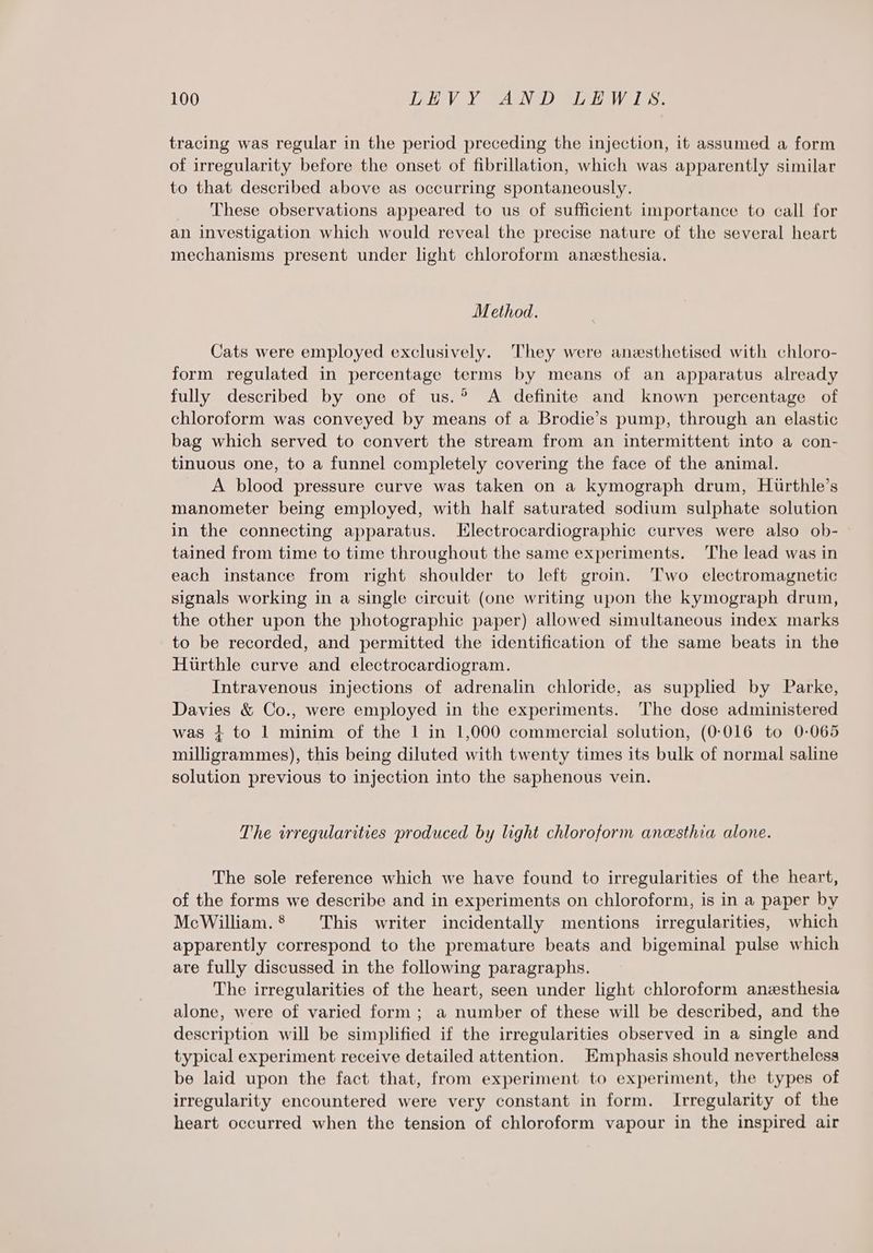 tracing was regular in the period preceding the injection, it assumed a form of irregularity before the onset of fibrillation, which was apparently similar to that described above as occurring spontaneously. These observations appeared to us of sufficient importance to call for an investigation which would reveal the precise nature of the several heart mechanisms present under light chloroform anesthesia. Method. Cats were employed exclusively. They were anesthetised with chloro- form regulated in percentage terms by means of an apparatus already fully described by one of us.? A definite and known percentage of chloroform was conveyed by means of a Brodie’s pump, through an elastic bag which served to convert the stream from an intermittent into a con- tinuous one, to a funnel completely covering the face of the animal. A blood pressure curve was taken on a kymograph drum, Hurthle’s manometer being employed, with half saturated sodium sulphate solution in the connecting apparatus. LElectrocardiographic curves were also ob- tained from time to time throughout the same experiments. The lead was in each instance from right shoulder to left groin. Two electromagnetic signals working in a single circuit (one writing upon the kymograph drum, the other upon the photographic paper) allowed simultaneous index marks to be recorded, and permitted the identification of the same beats in the Hurthle curve and electrocardiogram. Intravenous injections of adrenalin chloride, as supplied by Parke, Davies &amp; Co., were employed in the experiments. The dose administered was + to 1 minim of the | in 1,000 commercial solution, (0-016 to 0-065 milligrammes), this being diluted with twenty times its bulk of normal saline solution previous to injection into the saphenous vein. The irregularities produced by light chloroform anesthia alone. The sole reference which we have found to irregularities of the heart, of the forms we describe and in experiments on chloroform, is in a paper by McWilliam.® This writer incidentally mentions irregularities, which apparently correspond to the premature beats and bigeminal pulse which are fully discussed in the following paragraphs. The irregularities of the heart, seen under light chloroform anesthesia alone, were of varied form; a number of these will be described, and the description will be simplified if the irregularities observed in a single and typical experiment receive detailed attention. Emphasis should nevertheless be laid upon the fact that, from experiment to experiment, the types of irregularity encountered were very constant in form. Irregularity of the heart occurred when the tension of chloroform vapour in the inspired air