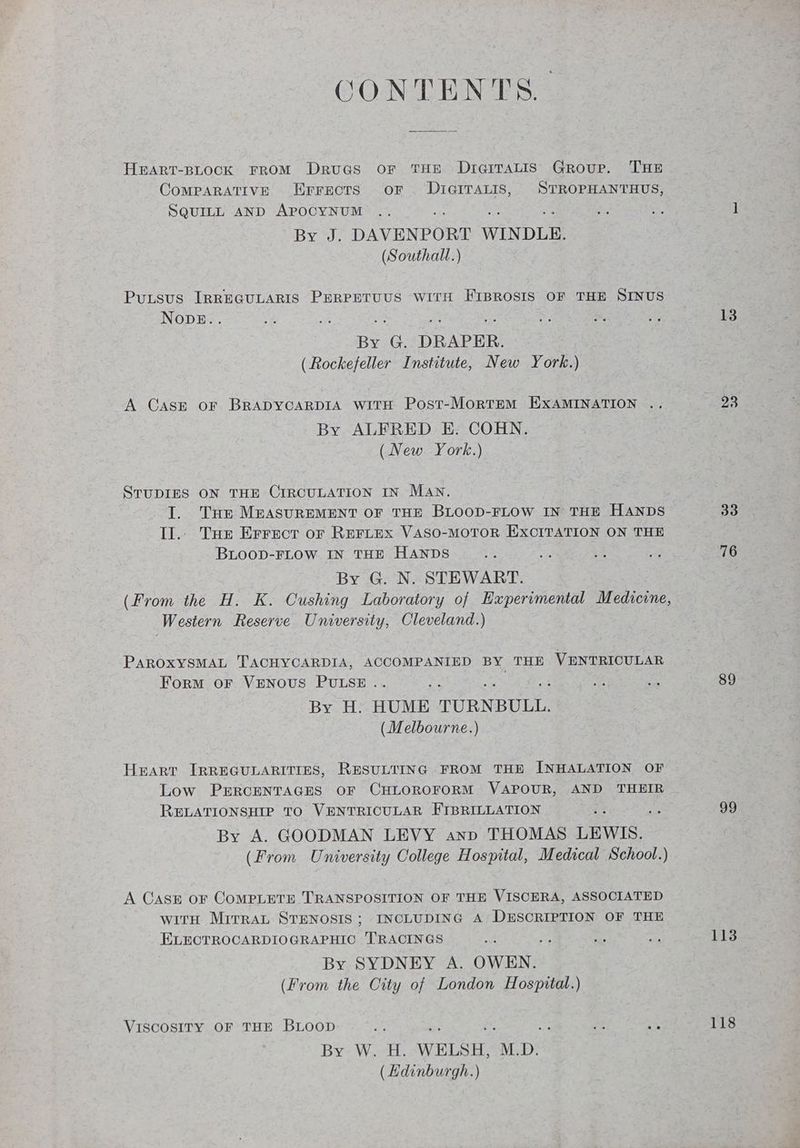CONTENTS. HEART-BLOCK FROM Druas or THE Drq@rrTaALis Group. THE CoMPARATIVE Errects oF . DIGITALIS, STROPHANTHUS, SQUILL AND APOCYNUM BY DAVENPORT WINDLE. (Southall.) Putsus IRREGULARIS PERPETUUS WITH FIBROSIS OF THE SINUS NODE.. lp 3 as By G. DRAPER. (Rockefeller Institute, New York.) A Case or BRADYCARDIA witH Post-MortEM EXAMINATION . By ALFRED E. COHN. (New York.) STUDIES ON THE CIRCULATION IN MAN. Ty. Tue MEASUREMENT OF THE BLOOD-FLOW IN THE HANDS Il.. Tue Errect or RertEx VASO-MOTOR EXCITATION ON THE BLOOD-FLOW IN THE HANDS By G. N. STEWART. Western Reserve University, Cleveland.) PAROXYSMAL TACHYCARDIA, ACCOMPANIED BY THE VENTRICULAR Form oF VENOUS PULSE . ; By H: HUME TURNBULL. (Melbourne.) Heart IRREGULARITIES, RESULTING FROM THE INHALATION OF Low PERCENTAGES OF CHLOROFORM VAPOUR, AND THEIR RELATIONSHIP TO VENTRICULAR FIBRILLATION i By A. GOODMAN LEVY anp THOMAS LEWIS. (From University College Hospital, Medical School.) A Cassé oF COMPLETE TRANSPOSITION OF THE VISCERA, ASSOCIATED with Mirrat STENOSIS; INCLUDING A, DESCRIPTION OF THE ELECTROCARDIOGRAPHIC T'RACINGS By SYDNEY A. OWEN. (From the City of London Hospital.) VISCOSITY OF THE BLOOD By? Wit. WELSH, M.D. (Edinburgh.) 13 33 76 89 99 113 118