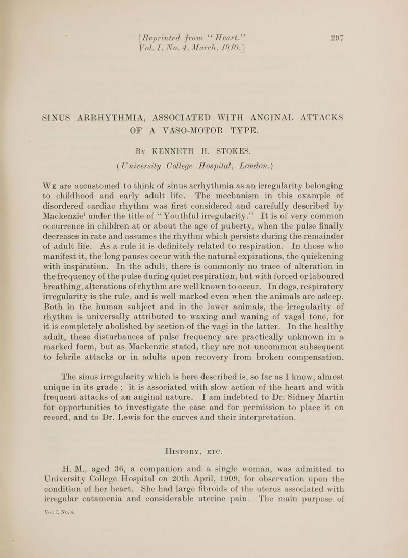 Vol. I, No. 4, March, 1910. | SINUS ARRHYTHMIA, ASSOCIATED WITH ANGINAL ATTACKS OF A VASO-MOTOR TYPE. By KENNETH H. STOKES. (University College Hospital, London.) We are accustomed to think of sinus arrhythmia as an irregularity belonging to childhood and early adult life. The mechanism in this example of disordered cardiac rhythm was first considered and carefully described by Mackenzie! under the title of ‘‘ Youthful irregularity.” It is of very common occurrence in children at or about the age of puberty, when the pulse finally decreases in rate and assumes the rhythm which persists during the remainder of adult life. As a rule it is definitely related to respiration. In those who manifest it, the long pauses occur with the natural expirations, the quickening with inspiration. In the adult, there is commonly no trace of alteration in the frequency of the pulse during quiet respiration, but with forced or laboured breathing, alterations of rhythm are well known to occur. In dogs, respiratory irregularity is the rule, and is well marked even when the animals are asleep. Both in the human subject and in the lower animals, the irregularity of rhythm is universally attributed to waxing and waning of vagal tone, for it is completely abolished by section of the vagi in the latter. In the healthy adult, these disturbances of pulse frequency are practically unknown in a marked form, but as Mackenzie stated, they are not uncommon subsequent to febrile attacks or in adults upon recovery from broken compensation. The sinus irregularity which is here described is, so far as I know, almost unique in its grade ; it is associated with slow action of the heart and with frequent attacks of an anginal nature. I am indebted to Dr. Sidney Martin for opportunities to investigate the case and for permission to place it on record, and to Dr. Lewis for the curves and their interpretation. HISTORY, ETC. H.M., aged 36, a companion and a single woman, was admitted to University College Hospital on 20th April, 1909, for observation upon the condition of her heart. She had large fibroids of the uterus associated with irregular catamenia and considerable uterine pain. The main purpose of Vol. I, No. 4.