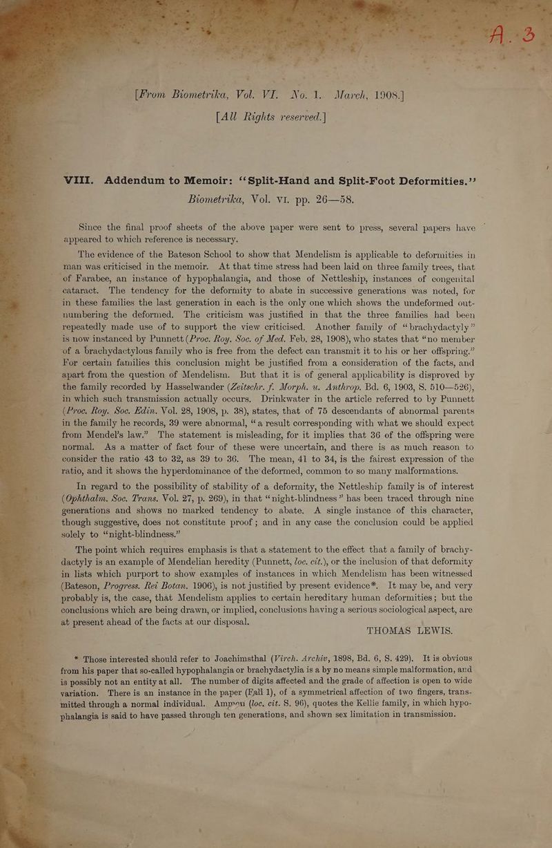 ~ oe hos Ae £ “£ a 4 a 2 % re ; me ~ e- > OF ions end [From Biometrika, Vol VEE Nol, “March, 1908:] [All Rights reserved.] | VIII. Addendum to Memoir: “ Split-Hand and Split-Foot Deformities.’’ Biometrika, Vol. Vi. pp. 26—58. Since the final proof sheets of the above paper were sent to press, several papers have appeared to which reference is necessary. The evidence of the Bateson School to show that Mendelism is applicable to deformities in man was criticised in the memoir. At that time stress had been laid on three family trees, that of Farabee, an instance of hypophalangia, and those of Nettleship, instances of congenital cataract. The tendency for the deformity to abate in successive generations was noted, for in these families the last generation in each. is the only one which shows the undeformed out- numbering the deformed. The criticism was justified in that the three families had been repeatedly made use of to support the view criticised. Another family of “brachydactyly ” is now instanced by Punnett (Proc. Roy. Soc. of Med. Feb. 28, 1908), who states that “no member of a brachydactylous family who is free from the defect can transmit it to his or her offspring.” For certain families this conclusion might be justified from a consideration of the facts, and apart from the question of Mendelism. But that it is of general applicability is disproved by the family recorded by Hasselwander (Zeitschr. f. Morph. u. Anthrop. Bd. 6, 19038, 8S. 510—526), in which such transmission actually occurs. Drinkwater in the article referred to by Punnett (Proc. Roy. Soc. Edin. Vol. 28, 1908, ). 38), states, that of 75 descendants of abnormal parents in the family he records, 39 were abnormal, “a result corresponding with what we should expect from Mendel’s law.” The statement is misleading, for it implies that 36 of the offspring were normal. As a matter of fact four of these were uncertain, and there is as much reason to consider the ratio 43 to 32, as 39 to 36. The mean, 41 to 34, is the fairest expression of the ratio, and it shows the hyperdominance of the deformed, common to so many malformations. In regard to the possibility of stability of a deformity, the Nettleship family is of interest (Ophthalm. Soc. Trans. Vol. 27, p. 269), in that “night-blindness” has been traced through nine generations and shows no marked tendency to abate. A single instance of this character, though suggestive, does not constitute proof; and in any case the conclusion could be applied solely to “night-blindness.” The point which requires emphasis is that a statement to the effect that a family of brachy- - dactyly is an example of Mendelian heredity (Punnett, Joc. cit.), or the inclusion of that deformity in lists which purport to show examples of instances in which Mendelism has been witnessed (Bateson, Progress. Rei Botan. 1906), is not justified by present evidence*, It may be, and very probably is, the case, that Mendelism applies to certain hereditary human deformities; but the conclusions which are being drawn, or implied, conclusions having a serious sociological aspect, are at present ahead of the facts at our disposal. THOMAS LEWIS. * Those interested should refer to Joachimsthal (Virch. Archiv, 1898, Bd. 6, 8. 429). It is obvious from his paper that so-called hypophalangia or brachydactylia is a by no means simple malformation, and is possibly not an entity at all. The number of digits affected and the grade of affection is open to wide yariation. There is an instance in the paper (Fall 1), of a symmetrical affection of two fingers, trans- mitted through a normal individual. Ammon (loc, cit. S, 96), quotes the Kellie family, in which hypo- phalangia is said to have passed through ten generations, and shown sex limitation in transmission.