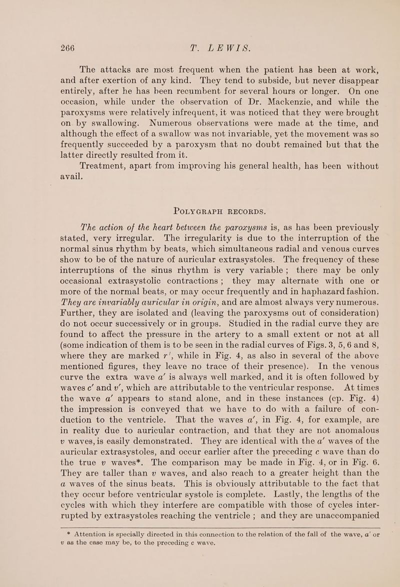 The attacks are most frequent when the patient has been at work, and after exertion of any kind. They tend to subside, but never disappear entirely, after he has been recumbent for several hours or longer. On one occasion, while under the observation of Dr. Mackenzie, and while the paroxysms were relatively infrequent, it was noticed that they were brought on by swallowing. Numerous observations were made at the time, and although the effect of a swallow was not invariable, yet the movement was so frequently succeeded by a paroxysm that no doubt remained but that the latter directly resulted from it. Treatment, apart from improving his general health, has been without avail. PoLYGRAPH RECORDS. The action of the heart between the paroxysms is, as has been previously stated, very irregular. The irregularity is due to the interruption of the normal sinus rhythm by beats, which simultaneous radial and venous curves show to be of the nature of auricular extrasystoles. The frequency of these interruptions of the sinus rhythm is very variable; there may be only occasional extrasystolic contractions; they may alternate with one or more of the normal beats, or may occur frequently and in haphazard fashion. They are invariably auricular in origin, and are almost always very numerous. Further, they are isolated and (leaving the paroxysms out of consideration) do not occur successively or in groups. Studied in the radial curve they are found to affect the pressure in the artery to a small extent or not at all (some indication of them is to be seen in the radial curves of Figs. 3, 5,6 and 8, where they are marked 7’, while in Fig. 4, as also in several of the above mentioned figures, they leave no trace of their presence). In the venous curve the extra wave a’ is always well marked, and it is often followed by waves c’ and w’, which are attributable to the ventricular response. At times the wave a’ appears to stand alone, and in these instances (cp. Fig. 4) the impression is conveyed that we have to do with a failure of con- duction to the ventricle. That the waves a’, in Fig. 4, for example, are in reality due to auricular contraction, and that they are not anomalous v waves, is easily demonstrated. They are identical with the a’ waves of the auricular extrasystoles, and occur earlier after the preceding c wave than do the true v waves*. The comparison may be made in Fig. 4, or in Fig. 6. They are taller than v waves, and also reach to a greater height than the a waves of the sinus beats. This is obviously attributable to the fact that they occur before ventricular systole is complete. Lastly, the lengths of the cycles with which they interfere are compatible with those of cycles inter- rupted by extrasystoles reaching the ventricle ; and they are unaccompanied * Attention is specially directed in this connection to the relation of the fall of the wave, a’ or v as the case may be, to the preceding c wave.