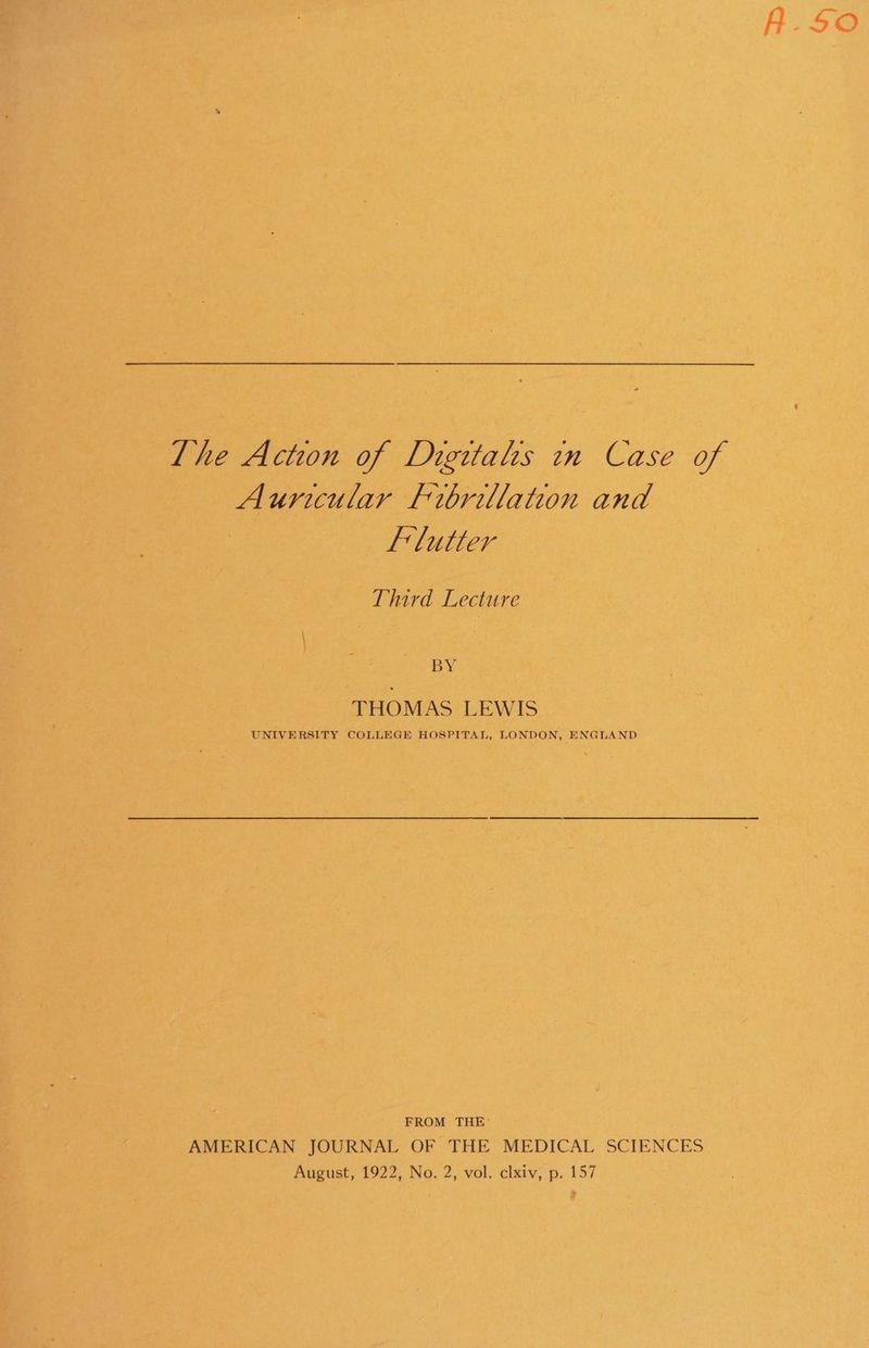 Aurcular Fibrillation and Flutter Third Lecture BY THOMAS LEWIS UNIVERSITY COLLEGE HOSPITAL, LONDON, ENGLAND FROM THE: AMERICAN JOURNAL OF THE MEDICAL SCIENCES August, 1922, No. 2, vol. clxiv, p. 157 A-SO