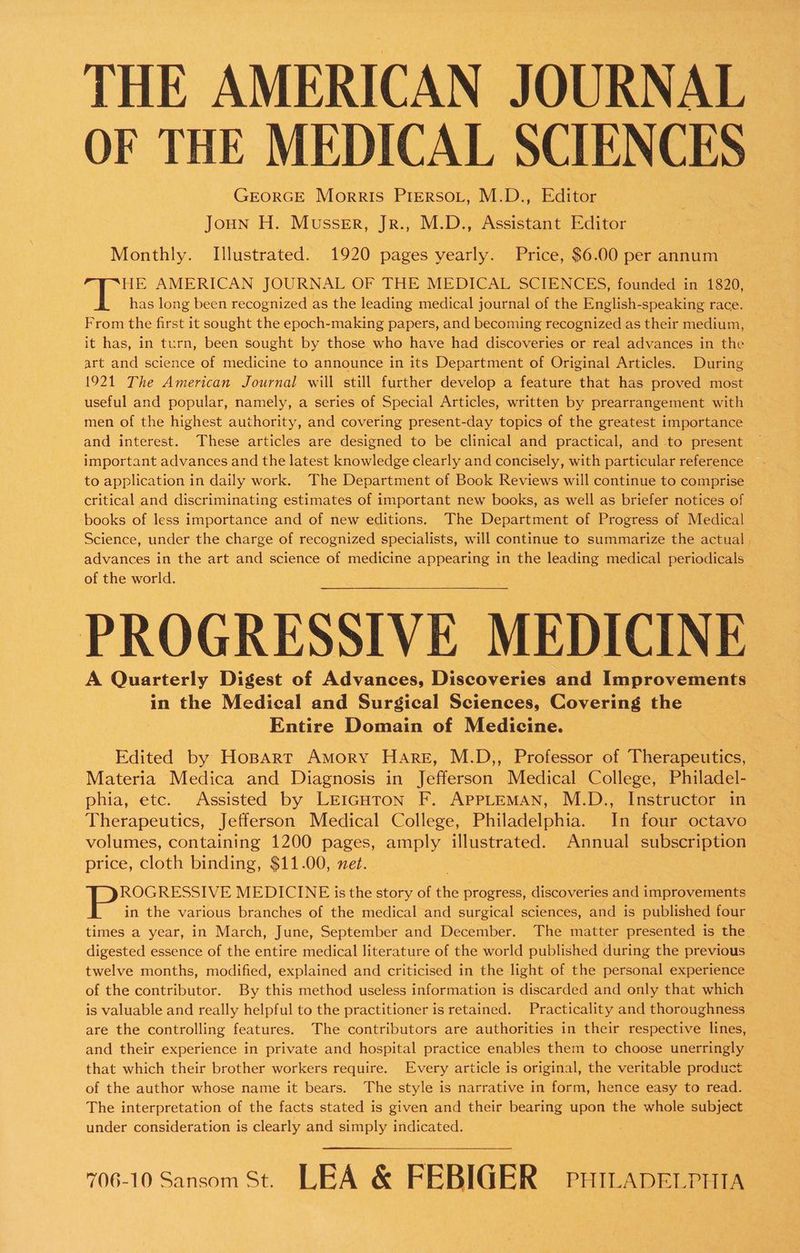 THE AMERICAN JOURNAL OF THE MEDICAL SCIENCES GEORGE Morris Pirerso.t, M.D., Editor Joun H. Mussrr, Jr., M.D., Assistant Editor Monthly. Illustrated. 1920 pages yearly. Price, $6.00 per annum HE AMERICAN JOURNAL OF THE MEDICAL SCIENCES, founded in 1820, has long been recognized as the leading medical journal of the English-speaking race. From the first it sought the epoch-making papers, and becoming recognized as their medium, . it has, in turn, been sought by those who have had discoveries or real advances in the art and science of medicine to announce in its Department of Original Articles. During 1921 The American Journal will still further develop a feature that has proved most useful and popular, namely, a series of Special Articles, written by prearrangement with men of the highest authority, and covering present-day topics of the greatest importance and interest. These articles are designed to be clinical and practical, and to present important advances and the latest knowledge clearly and concisely, with particular reference to application in daily work. The Department of Book Reviews will continue to comprise critical and discriminating estimates of important new books, as well as briefer notices of books of less importance and of new editions. The Department of Progress of Medical Science, under the charge of recognized specialists, will continue to summarize the actual , advances in the art and science of medicine appearing in the leading medical periodicals of the world. PROGRESSIVE MEDICINE — A Quarterly Digest of Advances, Discoveries and Improvements in the Medical and Surgical Sciences, Covering the Entire Domain of Medicine. Edited by HoBpart Amory Hare, M.D,, Professor of Therapeutics, Materia Medica and Diagnosis in Jefferson Medical College, Philadel- phia, etc. Assisted by LEIGHTON F. APPLEMAN, M.D., Instructor in Therapeutics, Jefferson Medical College, Philadelphia. In four octavo volumes, containing 1200 pages, amply illustrated. Annual subscription price, cloth binding, $11.00, net. ROGRESSIVE MEDICINE is the story of the progress, discoveries and improvements in the various branches of the medical and surgical sciences, and is published four times a year, in March, June, September and December. The matter presented is the. digested essence of the entire medical literature of the world published during the previous twelve months, modified, explained and criticised in the light of the personal experience of the contributor. By this method useless information is discarded and only that which is valuable and really helpful to the practitioner is retained. Practicality and thoroughness are the controlling features. The contributors are authorities in their respective lines, and their experience in private and hospital practice enables them to choose unerringly that which their brother workers require. Every article is original, the veritable product of the author whose name it bears. The style is narrative in form, hence easy to read. The interpretation of the facts stated is given and their bearing upon the whole subject under consideration is clearly and simply indicated. 706-10 Sansom St. LEA &amp; FEBIGER puicaperruta