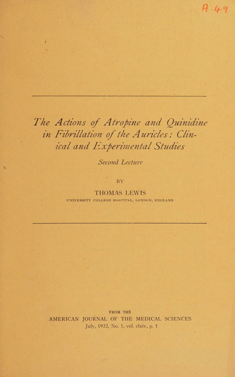 A 4-9 The Actions of Atropine and Ouinrdine on Frbrillation of the Aurtcles ; Chn- wal and L:xperimental Studtes Second Lecture . BY THOMAS LEWIS UNIVERSITY COLLEGE HOSPITAL, LONDON, ENGLAND FROM THE AMERICAN JOURNAL OF THE MEDICAL SCIENCES Joly, 4922, No, T;:-vol. clxiy, -p. f