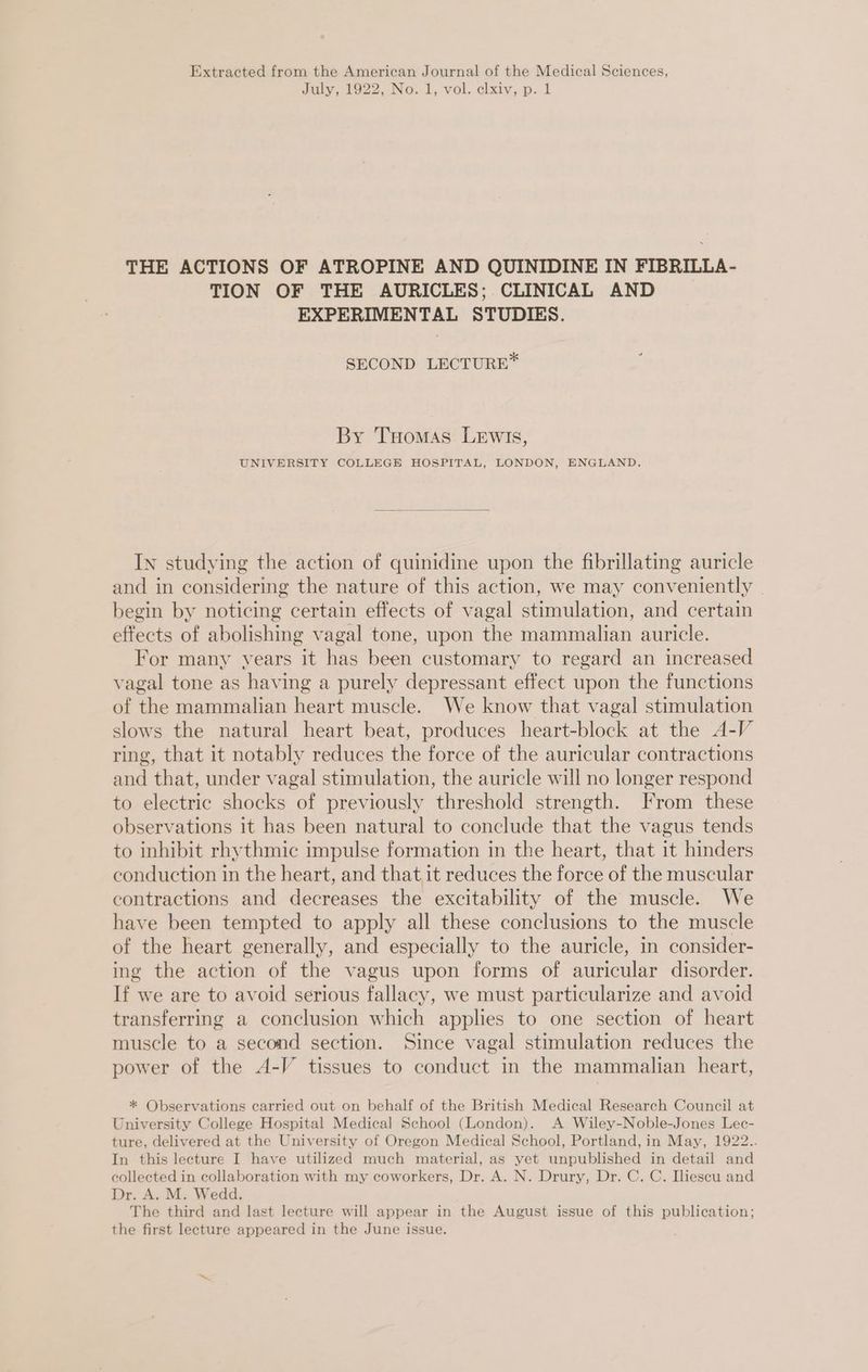 Extracted from the American Journal of the Medical Sciences, July, 1922, No.1, vol. elxivy,p.-1 THE ACTIONS OF ATROPINE AND QUINIDINE IN FIBRILLA- TION OF THE AURICLES;. CLINICAL AND EXPERIMENTAL STUDIES. SECOND LECTURE* By Tuomas Lewis, UNIVERSITY COLLEGE HOSPITAL, LONDON, ENGLAND. In studying the action of quinidine upon the fibrillating auricle and in considering the nature of this action, we may conveniently begin by noticing certain effects of vagal stimulation, and certain effects of abolishing vagal tone, upon the mammalian auricle. For many years it has been customary to regard an increased vagal tone as having a purely depressant effect upon the functions of the mammalian heart muscle. We know that vagal stimulation slows the natural heart beat, produces heart-block at the A-V ring, that it notably reduces the force of the auricular contractions and that, under vagal stimulation, the auricle will no longer respond to electric shocks of previously threshold strength. From these observations it has been natural to conclude that the vagus tends to inhibit rhythmic impulse formation in the heart, that it hinders conduction in the heart, and that, it reduces the force of the muscular contractions and decreases the excitability of the muscle. We have been tempted to apply all these conclusions to the muscle of the heart generally, and especially to the auricle, in consider- ing the action of the vagus upon forms of auricular disorder. If we are to avoid serious fallacy, we must particularize and avoid transferring a conclusion which applies to one section of heart muscle to a second section. Since vagal stimulation reduces the power of the A-V tissues to conduct in the mammalian heart, * Observations carried out on behalf of the British Medical Research Council at University College Hospital Medical School (London). A Wiley-Noble-Jones Lec- ture, delivered at the University of Oregon Medical School, Portland, in May, 1922.. In this lecture I have utilized much material, as yet unpublished in detail and collected in collaboration with my coworkers, Dr. A. N. Drury, Dr. C. C. Iliescu and Dr. A. M. Wedd. The third and last lecture will appear in the August issue of this publication; the first lecture appeared in the June issue.