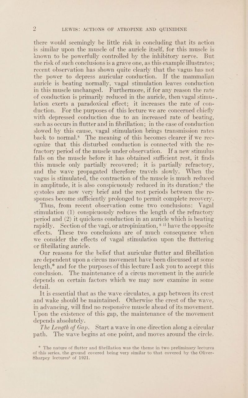there would seemingly be little risk in concluding that its action is similar upon the muscle of the auricle itself, for this muscle is known to be powerfully controlled by the inhibitory nerve. But the risk of such conclusions 1s a grave one, as this example illustrates; recent observation has shown quite clearly that the vagus has not the power to depress auricular conduction. If the mammalian auricle is beating normally, vagal stimulation leaves conduction in this muscle unchanged. Furthermore, if for any reason the rate of conduction is primarily reduced in the auricle, then vagal stimu- . lation exerts a paradoxical effect; it increases the rate of con- duction. For the purposes of this lecture we are concerned chiefly with depressed conduction due to an increased rate of beating, such as occurs in flutter and in fibrillation; in the case of conduction slowed by this cause, vagal stimulation brings transmission rates back to normal. The meaning of this becomes clearer if we rec- ognize that this disturbed conduction is connected with the re- fractory period of the muscle under observation. If a new stimulus falls on the muscle before it has obtained sufficient rest, it finds this muscle only partially recovered; it is partially refractory, and the wave propagated therefore travels slowly. When the vagus is stimulated, the contraction of the muscle is much reduced in amplitude, it is also conspicuously reduced in its duration;® the systoles are now very brief and the rest periods between the re- sponses become sufficiently prolonged to permit complete recovery. Thus, from recent observation come two conclusions: Vagal stimulation (1) conspicuously reduces the length of the refractory period and (2) it quickens conduction in an auricle which is beating rapidly. Section of the vagi, or atropinization, §  have the opposite effects. These two conclusions are of much consequence when we consider the effects of vagal stimulation upon the fluttering or fibrillating auricle. Our reasons for the belief that auricular flutter and fibrillation are dependent upon a circus movement have been discussed at some length,* and for the purposes of this lecture I ask you to accept this conclusion. ‘The maintenance of a circus movement in the auricle depends on certain factors which we may now examine in some detail. It is essential that as the wave circulates, a gap between its crest and wake should be maintained. Otherwise the crest of the wave, in advancing, will find no responsive muscle ahead of its movement. Upon the existence of this gap, the maintenance of the movement depends absolutely. The Length of Gap. Start a wave in one direction along a circular path. The wave begins at one point, and moves around the circle. * The nature of flutter and fibrillation was the theme in two preliminary lectures of this series, the ground covered being very similar to that covered by the Oliver- Sharpey lectures® of 1921.