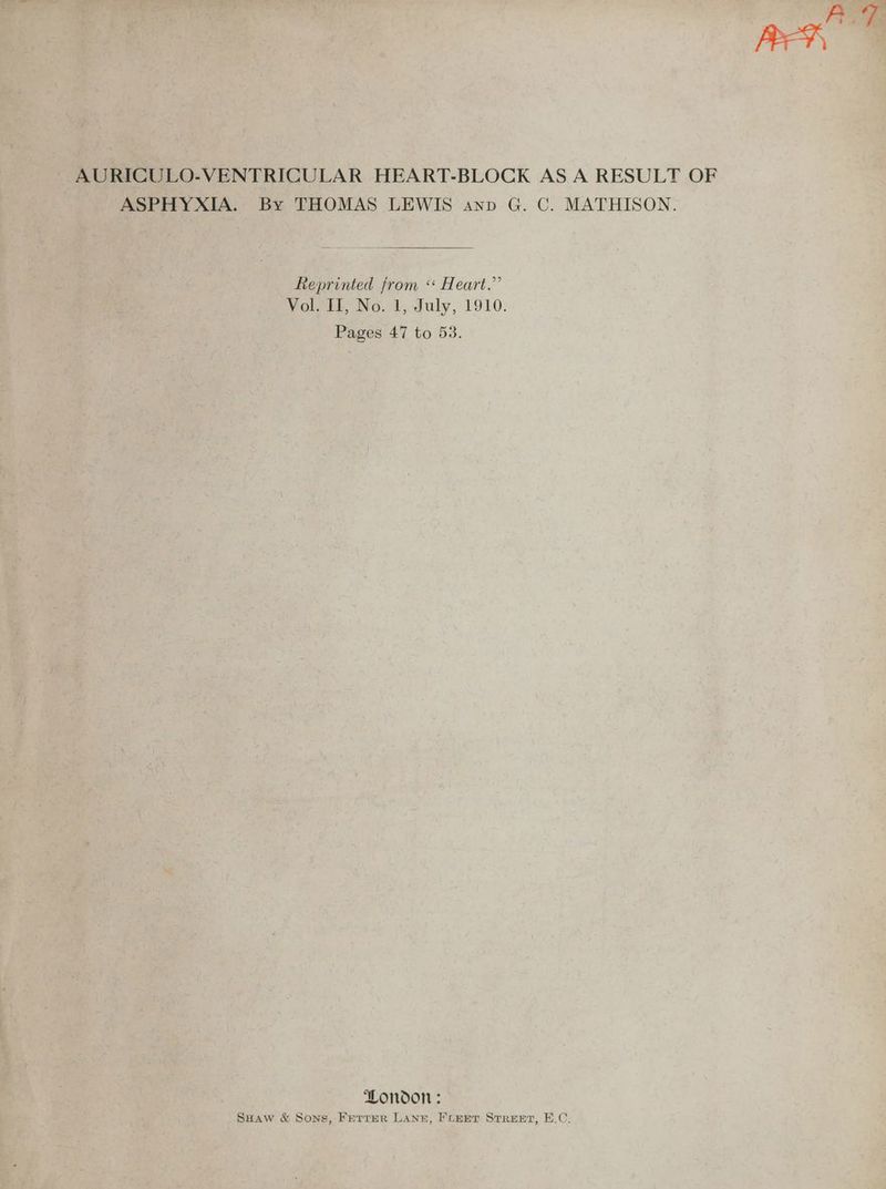 AUT BEY AURICULO-VENTRICULAR HEART-BLOCK AS A RESULT OF ASPHYXIA. By THOMAS LEWIS anp G. C. MATHISON. Reprinted from ‘* Heart.” Vol, tt; No.'1, July, 1910. Pages 47 to 53. London : SHaw & Sons, Ferrer LANE, FLEET STREET, E.C.