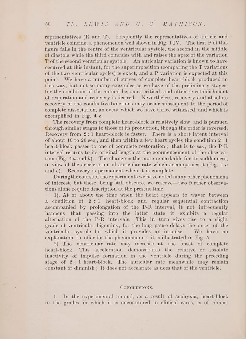 Cr — — hes “EAVES Aa VG Be ae eis ye representatives (R and T). Frequently the representatives of auricle and ventricle coincide, a phenomenon well shown in Fig. 1IV. The first P of this figure falls in the centre of the ventricular systole, the second in the middle of diastole, while the third coincides with and raises the apex of the variation T of the second ventricular systole. An auricular variation is known to have occurred at this instant, for the superimposition (comparing the T variations of the two ventricular cycles) is exact, and a P variation is expected at this point. We have a number of curves of complete heart-block produced in this way, but not so many examples as we have of the preliminary stages, for the condition of the animal becomes critical, and often re-establishment of respiration and recovery is desired. Nevertheless, recovery and absolute recovery of the conductive functions may occur subsequent to the period of complete dissociation, an event which we have thrice witnessed, and which is exemplified in Fig. 4 c. The recovery from complete heart-block is relatively slow, and is pursued through similar stages to those of its production, though the order is reversed. Recovery from 2:1 heart-block is faster. There is a short latent interval of about 10 to 20 sec., and then within a few heart cycles the condition 2: 1 heart-block passes to one of complete restoration ; that is to say, the P-R interval returns to its original length at the commencement of the observa- tion (Fig. 4a and b). The change is the more remarkable for its suddenness, in view of the acceleration of auricular rate which accompanies it (Fig. 4 a and 6). Recovery is permanent when it is complete. During the course of the experiments we have noted many other phenomena of interest, but these, being still obscure, we reserve—two further observa- tions alone require description at the present time. 1). At or about the time when the heart appears to waver between a condition of 2:1 heart-block and regular sequential contraction accompanied by prolongation of the P-R interval, it not infrequently happens that passing into the latter state it exhibits a regular alternation of the P-R intervals. This in turn gives rise to a slight grade of ventricular bigeminy, for the long pause delays the onset of the ventricular systole for which it provides an impulse. We have no explanation to offer for the phenomenon ; it is illustrated in Fig. 5. 2)..The ventricular rate may increase at the onset of complete heart-block. This acceleration demonstrates the relative or absolute inactivity of impulse formation in the ventricle during the preceding stage of 2: 1 heart-block. The auricular rate meanwhile may remain constant or diminish ; it does not accelerate as does that of the ventricle. CONCLUSIONS. 1. In the experimental animal, as a result of asphyxia, heart-block in the grades in which it is encountered in clinical cases, is of almost