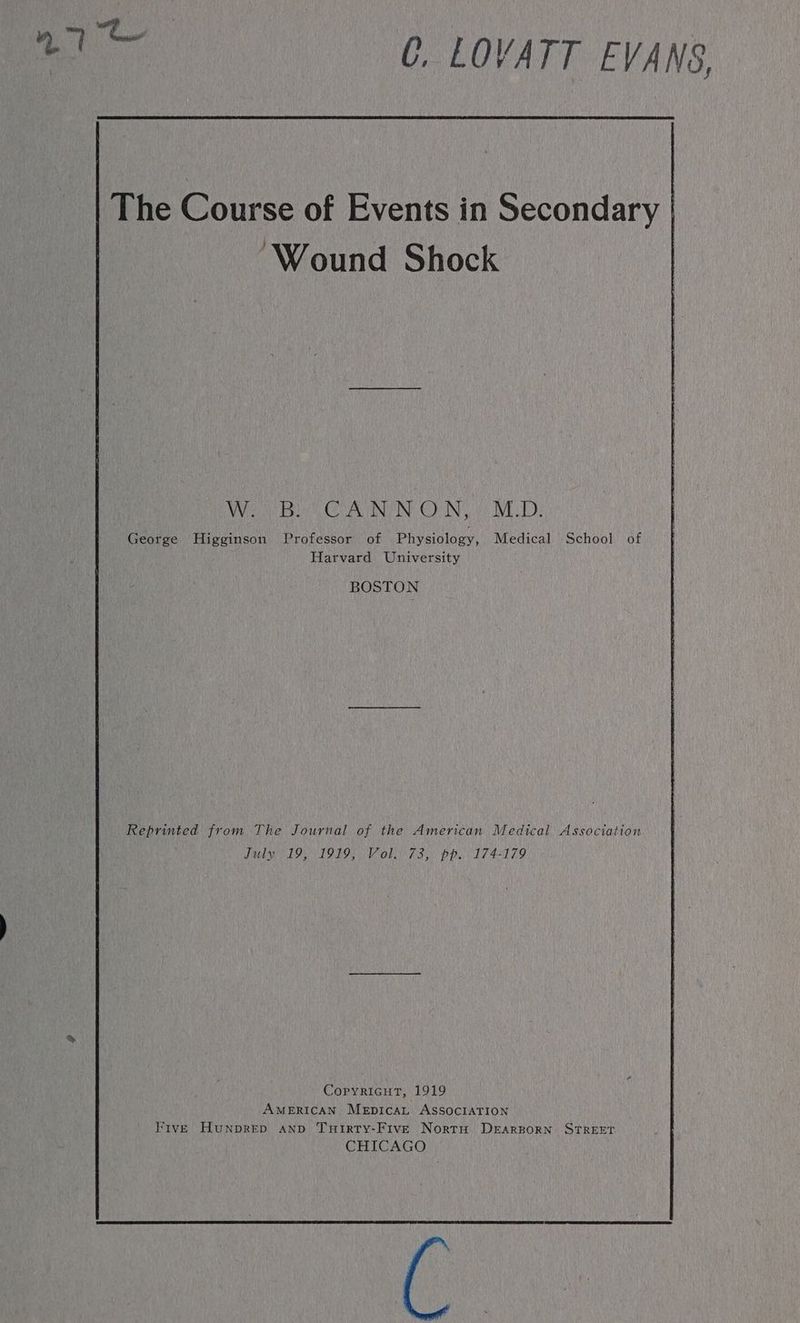 aa C, LOVATT EVANS, The Course of Events in Secondary | ‘Wound Shock a te CU INY INE COIN es IVE TD: George Higginson Professor of Physiology, Medical School of Harvard University BOSTON Reprinted from The Journal of the American Medical Association July 19, 1919, Vol. 73, pp. 174-179 Copyricut, 1919 AMERICAN MeEpicaL ASSOCIATION Five Hunprep anp TuHirty-Five Nortu DEARBORN STREET CHICAGO