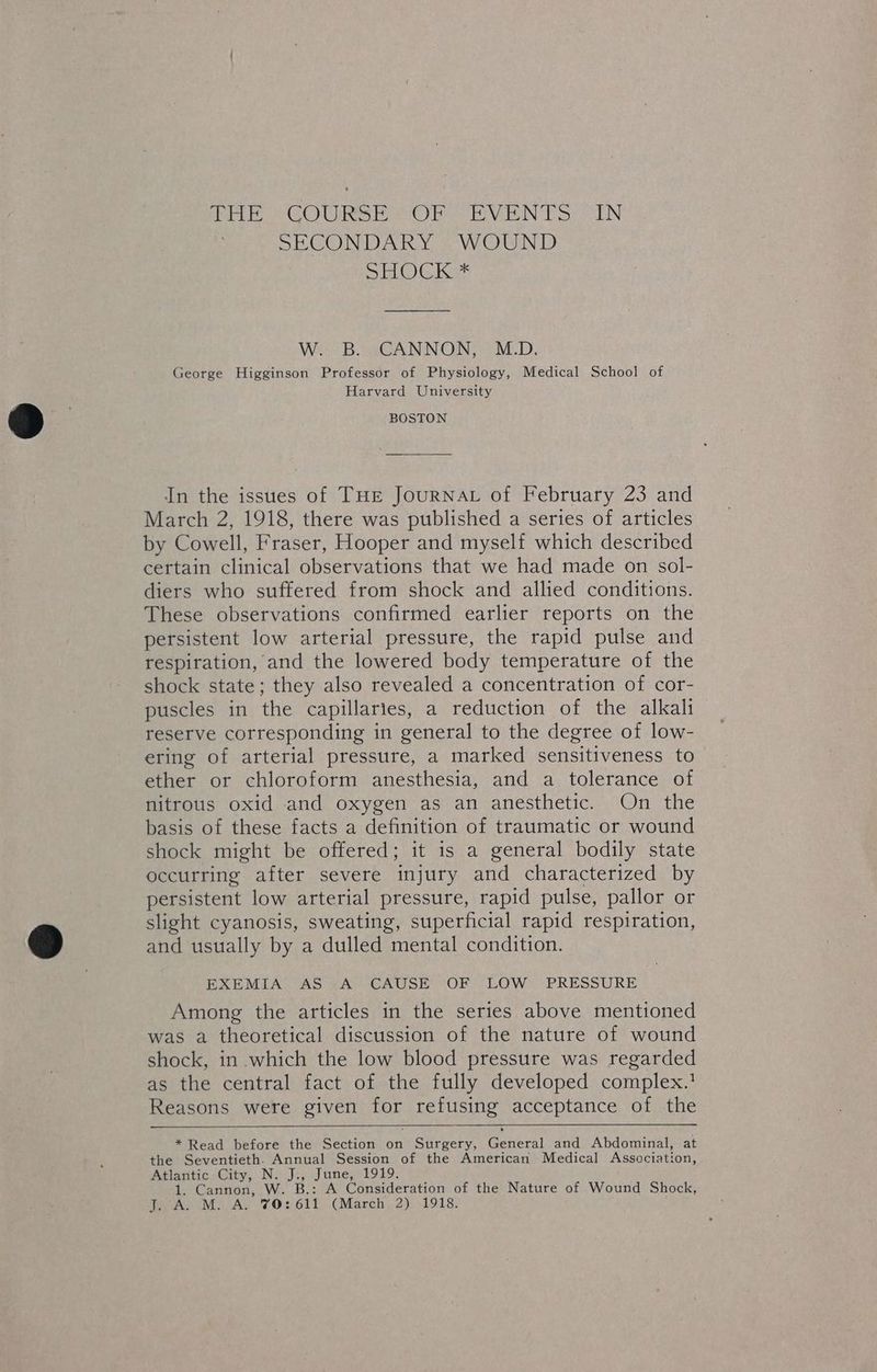 Pe COWS Or EVEN TS TN SECONDARY WOUND DG koe W. B. sCANNON,. M.D. George Higginson Professor of Physiology, Medical School of Harvard University BOSTON In the issues of THE JoURNAL of February 23 and March 2, 1918, there was published a series of articles by Cowell, Fraser, Hooper and myself which described certain clinical observations that we had made on sol- diers who suffered from shock and allied conditions. These observations confirmed earlier reports on the persistent low arterial pressure, the rapid pulse and respiration, and the lowered body temperature of the shock state; they also revealed a concentration of cor- puscles in the capillaries, a reduction of the alkali reserve corresponding in general to the degree of low- ering of arterial pressure, a marked sensitiveness to ether or chloroform anesthesia, and a tolerance of nitrous oxid and oxygen as an anesthetic. On the basis of these facts a definition of traumatic or wound shock might be offered; it is a general bodily state occurring after severe injury and characterized by persistent low arterial pressure, rapid pulse, pallor or slight cyanosis, sweating, superficial rapid respiration, and usually by a dulled mental condition. EXEMIA AS A CAUSE OF LOW PRESSURE Among the articles in the series above mentioned was a theoretical discussion of the nature of wound shock, in which the low blood pressure was regarded as the central fact of the fully developed complex.! Reasons were given ee refusing acceptance of the * Read before the Section on Surgery, Gonern! and Abdominal, at the Seventieth. Annual Session of the American Medical Associati on, Atlantic City, N. Jn June, 1919, 1 Cannon, . W.- A Consideration of the Nature of Wound Shock, er As NES AY haves (March 2) 1918.