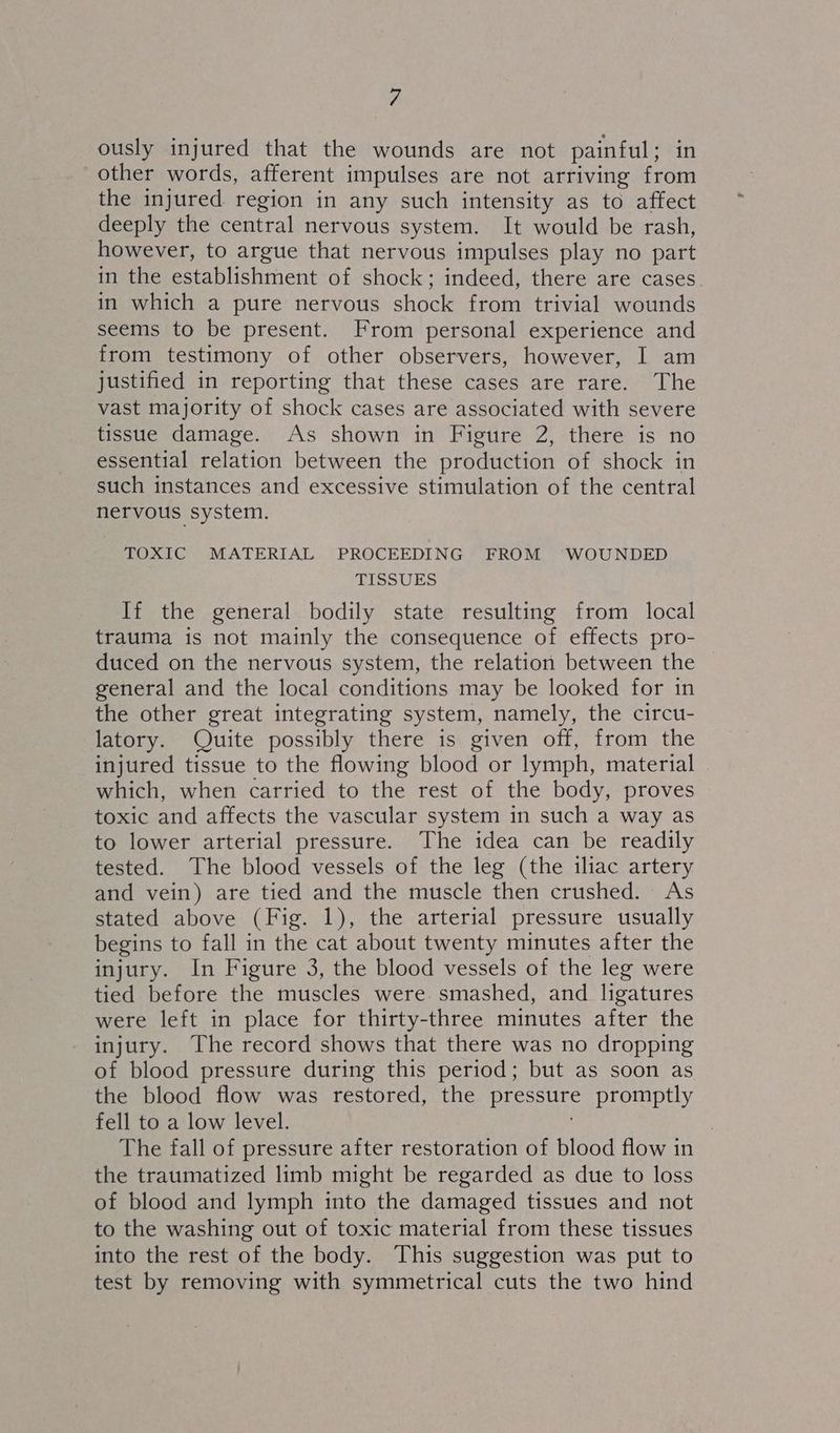 ously injured that the wounds are not painful ; in other words, afferent impulses are not arriving from the injured region in any such intensity as to affect deeply the central nervous system. It would be rash, however, to argue that nervous impulses play no part in the establishment of shock; indeed, there are cases in which a pure nervous shock from trivial wounds seems to be present. From personal experience and from testimony of other observers, however, I am justified in reporting that these cases are rare. The vast majority of shock cases are associated with severe tissue damage. As shown in Figure 2, there is no essential relation between the production of shock in such instances and excessive stimulation of the central nervous system. TOXIC MATERIAL PROCEEDING FROM ‘WOUNDED TISSUES If the general bodily state resulting from local trauma is not mainly the consequence of effects pro- duced on the nervous system, the relation between the general and the local conditions may be looked for in the other great integrating system, namely, the circu- latory. Quite possibly there is given off, from the injured tissue to the flowing blood or lymph, material which, when carried to the rest of the body, proves toxic and affects the vascular system in such a way as to lower arterial pressure. The idea can be readily tested. The blood vessels of the leg (the iliac artery and vein) are tied and the muscle then crushed. As stated above (Fig. 1), the arterial pressure usually begins to fall in the cat about twenty minutes after the injury. In Figure 3, the blood vessels of the leg were tied before the muscles were. smashed, and ligatures were left in place for thirty-three minutes after the injury. The record shows that there was no dropping of blood pressure during this period; but as soon as the blood flow was restored, the pressure promptly fell to a low level. . The fall of pressure after restoration of blood flow in the traumatized limb might be regarded as due to loss of blood and lymph into the damaged tissues and not to the washing out of toxic material from these tissues into the rest of the body. This suggestion was put to test by removing with symmetrical cuts the two hind