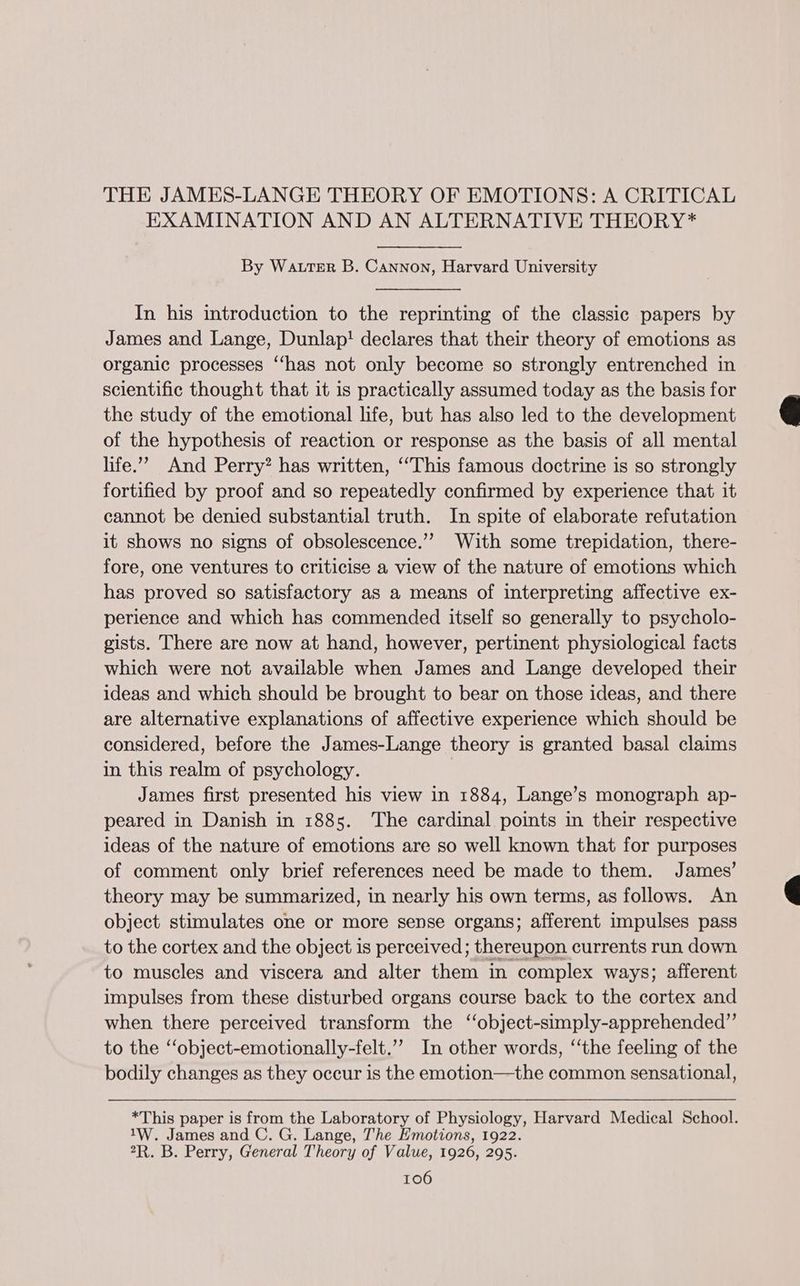 THE JAMES-LANGE THEORY OF EMOTIONS: A CRITICAL EXAMINATION AND AN ALTERNATIVE THEORY* By WatrrErR B. Cannon, Harvard University In his introduction to the reprinting of the classic papers by James and Lange, Dunlap! declares that their theory of emotions as organic processes ‘‘has not only become so strongly entrenched in scientific thought that it is practically assumed today as the basis for the study of the emotional life, but has also led to the development of the hypothesis of reaction or response as the basis of all mental life.’ And Perry? has written, ‘This famous doctrine is so strongly fortified by proof and so repeatedly confirmed by experience that it cannot be denied substantial truth. In spite of elaborate refutation it shows no signs of obsolescence.”” With some trepidation, there- fore, one ventures to criticise a view of the nature of emotions which has proved so satisfactory as a means of interpreting affective ex- perience and which has commended itself so generally to psycholo- gists. There are now at hand, however, pertinent physiological facts which were not available when James and Lange developed their ideas and which should be brought to bear on those ideas, and there are alternative explanations of affective experience which should be considered, before the James-Lange theory is granted basal claims in this realm of psychology. James first presented his view in 1884, Lange’s monograph ap- peared in Danish in 1885. The cardinal points in their respective ideas of the nature of emotions are so well known that for purposes of comment only brief references need be made to them. James’ theory may be summarized, in nearly his own terms, as follows. An object stimulates one or more sense organs; afferent impulses pass to the cortex and the object is perceived; thereupon currents run down to muscles and viscera and alter them in complex ways; afferent impulses from these disturbed organs course back to the cortex and when there perceived transform the ‘‘object-simply-apprehended”’ to the ‘“object-emotionally-felt.”’ In other words, “‘the feeling of the bodily changes as they occur is the emotion—the common sensational, *This paper is from the Laboratory of Physiology, Harvard Medical School. 1W. James and C. G. Lange, The Emotions, 1922. 2R. B. Perry, General Theory of Value, 1926, 295.