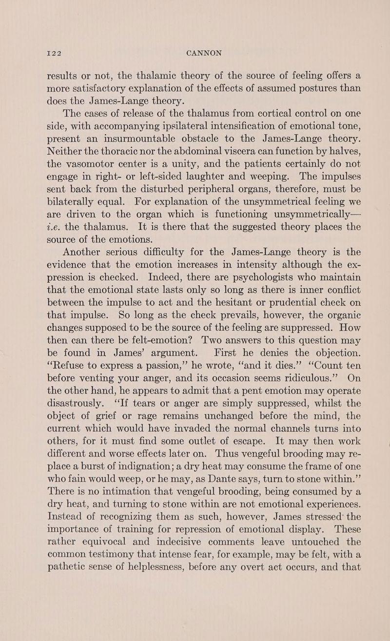results or not, the thalamic theory of the source of feeling offers a more satisfactory explanation of the effects of assumed postures than does the James-Lange theory. The cases of release of the thalamus from cortical control on one side, with accompanying ipsilateral intensification of emotional tone, present an insurmountable obstacle to the James-Lange theory. Neither the thoracic nor the abdominal viscera can function by halves, the vasomotor center is a unity, and the patients certainly do not engage in right- or left-sided laughter and weeping. The impulses sent back from the disturbed peripheral organs, therefore, must be bilaterally equal. For explanation of the unsymmetrical feeling we are driven to the organ which is functioning unsymmetrically— z.e. the thalamus. It is there that the suggested theory places the source of the emotions. Another serious difficulty for the James-Lange theory is the evidence that the emotion increases in intensity although the ex- pression is checked. Indeed, there are psychologists who maintain that the emotional state lasts only so long as there is inner conflict between the impulse to act and the hesitant or prudential check on that impulse. So long as the check prevails, however, the organic changes supposed to be the source of the feeling are suppressed. How then can there be felt-emotion? Two answers to this question may be found in James’ argument. First he denies the objection. ‘“‘Refuse to express a passion,” he wrote, ‘‘and it dies.”’ ‘‘Count ten before venting your anger, and its occasion seems ridiculous.”’ On the other hand, he appears to admit that a pent emotion may operate disastrously. “If tears or anger are simply suppressed, whilst the object of grief or rage remains unchanged before the mind, the current which would have invaded the normal channels turns into others, for it must find some outlet of escape. It may then work different and worse effects later on. Thus vengeful brooding may re- place a burst of indignation; a dry heat may consume the frame of one who fain would weep, or he may, as Dante says, turn to stone within.” There is no intimation that vengeful brooding, being consumed by a dry heat, and turning to stone within are not emotional experiences. Instead of recognizing them as such, however, James stressed’ the importance of training for repression of emotional display. These rather equivocal and indecisive comments leave untouched the common testimony that intense fear, for example, may be felt, with a pathetic sense of helplessness, before any overt act occurs, and that