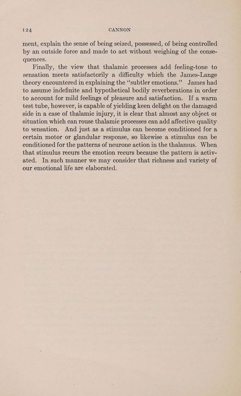 ment, explain the sense of being seized, possessed, of being controlled by an outside force and made to act without weighing of the conse- quences. Finally, the view that thalamic processes add feeling-tone to sensation meets satisfactorily a difficulty which the James-Lange theory encountered in explaining the “subtler emotions.”’ James had to assume indefinite and hypothetical bodily reverberations in order to account for mild feelings of pleasure and satisfaction. If a warm test tube, however, is capable of yielding keen delight on the damaged side in a case of thalamic injury, it is clear that almost any object or situation which can rouse thalamic processes can add affective quality to sensation. And just as a stimulus can become conditioned for a certain motor or glandular response, so likewise a stimulus can be conditioned for the patterns of neurone action in the thalamus. When that stimulus recurs the emotion recurs because the pattern is activ- ated. In such manner we may consider that richness and variety of our emotional life are elaborated.
