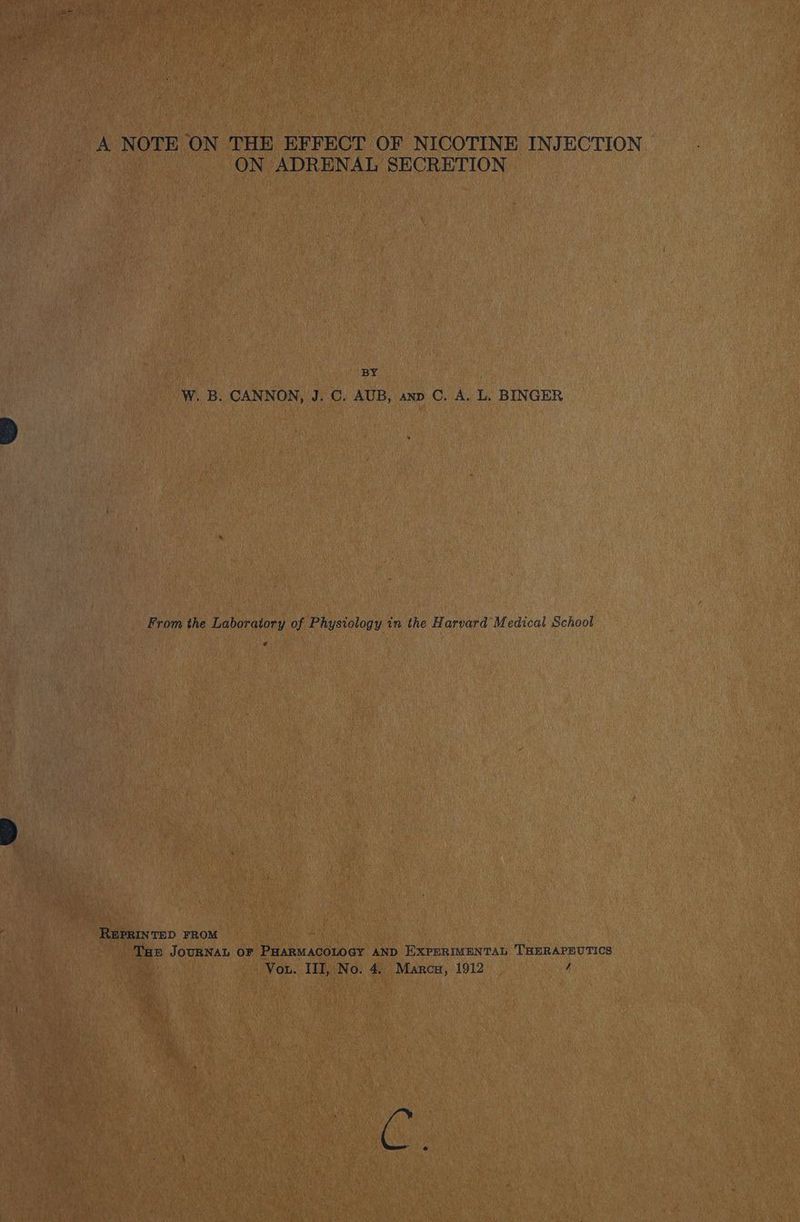 A NOTE ON THE EFFECT OF NICOTINE INJECTION ON ADRENAL SECRETION BY W. B. CANNON, J. C. AUB, anp C. A. L. BINGER From the Laboratory of Physiology in the Harvard Medical School REPRINTED FROM Tam JOURNAL OF PHARMACOLOGY AND EXPERIMENTAL THERAPEUTICS Vou. III, No. 4.. Marca, 1912 / i