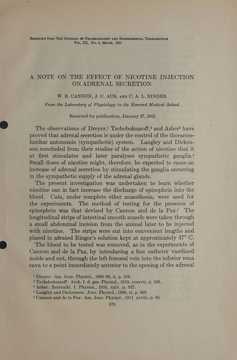 Reprinted from Tur JouRNAL OF PHARMACOLOGY AND EXPERIMENTAL THERAPEUTICS Vou. III, No. 4, March, 1912 A NOTE ON THE EFFECT OF NICOTINE INJECTION ON ADRENAL SECRETION W. B. CANNON, J. C. AUB, anp C. A. L. BINGER From the Laboratory of Physiology in the Harvard Medical School Received for publication, January 27, 1912 The observations of Dreyer,! Tscheboksaroff,? and Asher? have proved that adrenal secretion is under the control of the thoracico- lumbar autonomic (sympathetic) system. Langley and Dicken- son concluded from their studies of the action of nicotine that it at first stimulates and later paralyses sympathetic ganglia.‘ Small doses of nicotine might, therefore, be expected to cause an increase of adrenal secretion by stimulating the ganglia occurring in the sympathetic supply of the adrenal glands. The present investigation was undertaken to learn whether nicotine can in fact increase the discharge of epinephrin into the blood. Cats, under complete ether anaesthesia, were used for the experiments. The method of testing for the presence of epinephrin was that devised by Cannon and de la Paz.> The longitudinal strips of intestinal smooth muscle were taken through a small abdominal incision from the animal later:to be injected with nicotine. The strips were cut into convenient lengths and placed in aérated Ringer’s solution kept at approximately 37° C. The blood to be tested was removed, as in the experiments of Cannon and de la Paz, by introducing a fine catheter vaselined inside and out, through the left femoral vein into the inferior vena cava to a point immediately anterior to the opening of the adrenal 1 Dreyer: Am. Jour. Physiol., 1898-99, ii, p. 219. 2 Tscheboksaroff: Arch. f. d. ges. Physiol., 1910, cxxxvii, p. 103. 3 Asher: Zentralbl. f. Physiol., 1910, xxiv, p. 927. 4 Langley and Dickenson: Jour. Physiol., 1890, xi, p. 303. ’ Cannon and de la Paz: Am. Jour. Physiol., 1911, xxviii, p. 65.