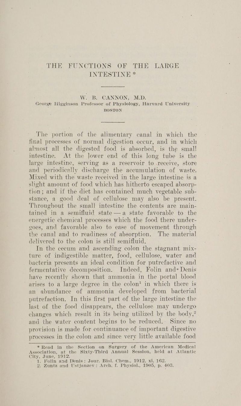 THE FUNCTIONS OF THE LARGE INTESTINE * W. B. CANNON, M.D. George Higginson Professor of Physiology, Harvard University BOSTON The portion of the alimentary canal in which the final processes of normal digestion occur, and in which almost all the digested food is absorbed, is the smal! intestine. At the lower end of this long tube is the large intestine, serving as a reservoir to .recelve, store and periodically discharge the accumulation of “waste. Mixed with the waste received in the large intestine is a slight amount of food which has hitherto escaped absorp- tion; and if the diet has contained much vegetable sub- stance, a good deal of cellulose may also be present. Throughout the small intestine the contents are main- tained in a semifluid state—a state favorable to the energetic chemical processes which the food there under- goes, and favorable also to ease of movement through the canal and to readiness of absorption. The material delivered to the colon is still semifluid. In the cecum and ascending colon the stagnant mix- ture of indigestible matter, food, cellulose, “water and bacteria presents an ideal condition for putrefactive and fermentative decomposition. Indeed, Folin ands Denis have recently shown that ammonia in the portal blood arises to a large degree in the colon’ in which there is an abundance of ammonia developed from bacterial putrefaction. In this first part of the large intestine the Jast of the food disappears, the eelbulose may undergo changes which result in its being utilized by the body,” and the water content begins to be reduced. Since no provision is made for continuance of important digestive processes in the colon and since very little available food * Read in the Section on Surgery of the American Medical Association, at the Sixty-Third Annual Session, held at Atlantic City, June, 1912. 1. Folin and Denis: Jour. Biol. Chem., 1912, xi, 162.
