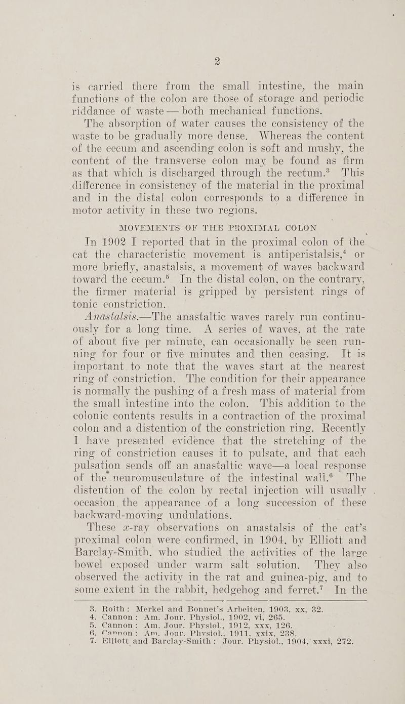 4 is carried there from the small intestine, the main functions of the colon are those of storage and periodic riddance of waste — both mechanical functions. The absorption of water causes the consistency of the waste to be gradually more dense. Whereas the content of the cecum and ascending colon is soft and mushy, the content of the transverse “colon may be found as ‘firm as that which is discharged through the rectum.* This difference in consistency ‘of the material in the proximal and in the distal colon corresponds to a difference in motor activity in these two regions. MOVEMENTS OF THE PROXIMAL COLON In 1902 I reported that in the proximal colon of the cat the characteristic movement is antiperistalsis,* or more briefly, anastalsis, a movement of waves backward toward the cecum.® Jn the distal colon, on the contrary, the firmer material is gripped by persistent rings of tonic constriction. Anastalsis—The anastaltic waves rarely run continu- ously for a long time. A series of waves, at the rate of about five per minute, can occasionally be seen run- ning for four or five minutes and then ceasing. It is important to note that the waves start at the nearest ring of constriction. The condition for their appearance is normally the pushing of a fresh mass of material from the small intestine into the colon. This addition to the colonie contents results in a contraction of the proximal colon and a distention of the constriction ring. Recently I have presented evidence that the stretching of the ring of constriction causes it to pulsate, and that each pulsation sends off an anastaltic wave—a local response of the neuromusculature of the intestinal wali.® The distention of the colon by rectal injection will usually occasion, the appearance .of a long succession of these backward-moving undulations. These a-ray observations on anastalsis of the cat’s preximal colon were confirmed, in 1904, by Elliott and Barclay-Smith, who studied the activities of the large bowel exposed under warm salt solution. They also observed the activity in the rat and guinea-pig, and to some extent in the rabbit, hedgehog and ferret.7 In the Roith: Merkel and Bonners Arbeiten, 1903, xx, 382. Cannon: Am. Jour. Physiol., 1902, vi, 265. Cannon; Am. Jour. Physiol., 1912, xxx, 126. Cannon: Am. Jour. Phvsiol.. 1911. xxix, 238. Elliott and Barclay-Smith: Jour. Physiol., 1904, xxxi, 272. ~ Sn eee