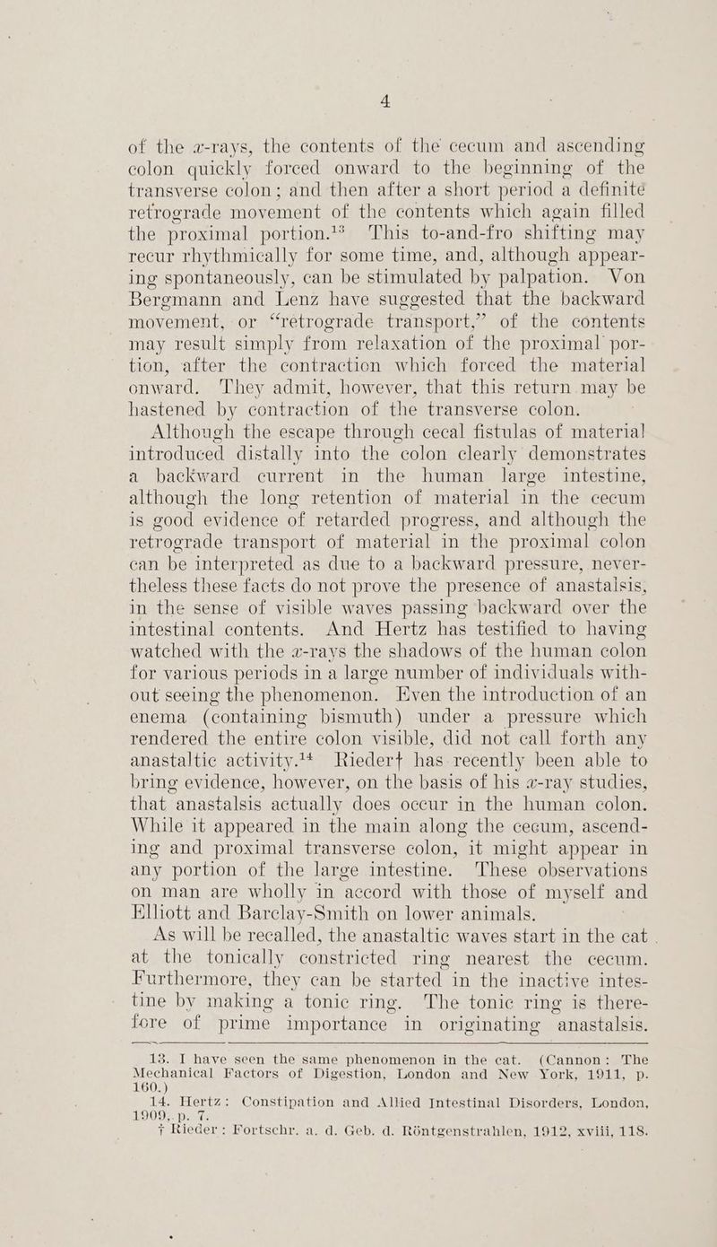 of the a-rays, the contents of the cecum and ascending colon quickly forced onward to the beginning of the transverse colon; and then after a short period a definite retrograde movement of the contents which again filled the proximal portion.%* This to-and-fro shifting may recur rhythmically for some time, and, although appear- ing spontaneously, can be stimulated by palpation. Von Bergmann and Lenz have suggested that the backward movement, or “retrograde transport,” of the contents may result simply from relaxation of the proximal por- tion, after the contraction which forced the material onward. They admit, however, that this return.may be hastened by contraction of the transverse colon. Although the escape through cecal fistulas of materia] introduced distally into the colon clearly demonstrates a backward current in the human large intestine, although the long retention of material in the cecum is good evidence of retarded progress, and although the retrograde transport of material in the proximal colon can be interpreted as due to a backward pressure, never- theless these facts do not prove the presence of anastalsis, in the sense of visible waves passing backward over the intestinal contents. And Hertz has testified to having watched with the a-rays the shadows of the human colon for various periods in a large number of individuals with- out seeing the phenomenon. Even the introduction of an enema (containing bismuth) under a pressure which rendered the entire colon visible, did not call forth any anastaltic activity.* Riedert has recently been able to bring evidence, however, on the basis of his a-ray studies, that anastalsis actually does occur in the human colon. While it appeared in the main along the cecum, ascend- ing and proximal transverse colon, it might appear in any portion of the large intestine. These observations on man are wholly in ‘accord with those of myself and Elliott and Barclay-Smith on lower animals. As will be recalled, the anastaltic waves start in the cat . at the tonically constricted ring nearest the cecum. Furthermore, they can be started in the inactive intes- tine by making a tonic ring. The tonic ring is there- fore of prime importance in originating anastalsis. 18. I have seen the same phenomenon in the cat. (Cannon: The Mechanical Factors of Digestion, London and New York, 1911, p. 160.) ae Hertz: Constipation and Allied Intestinal Disorders, London, 1909 Dame 7 Rieder: Fortschr. a. d. Geb. d. Réntgenstrahlen, 1912, xviii, 118.